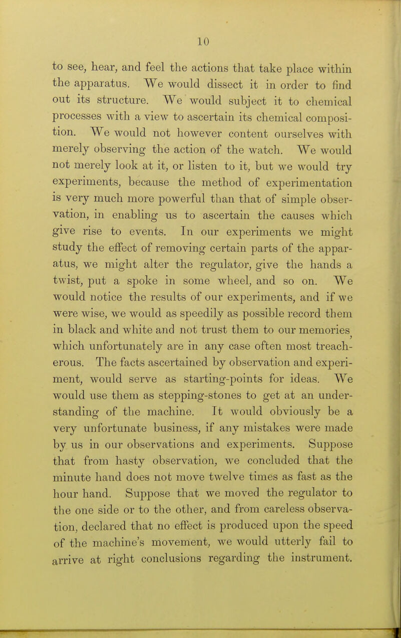 to see, hear, and feel the actions that take place within the apparatus. We would dissect it in order to find out its structure. We would subject it to chemical processes with a view to ascertain its chemical composi- tion. We would not however content ourselves with merely observing the action of the watch. We would not merely look at it, or listen to it, but we would try experiments, because the method of experimentation is very much more powerful than that of simple obser- vation, in enabling us to ascertain the causes which give rise to events. In our experiments we might study the effect of removing certain parts of the appar- atus, we might alter the regulator, give the hands a twist, put a sj3oke in some wheel, and so on. We would notice the results of our experiments, and if we were wise, we would as speedily as possible record them in black and white and not trust them to our memories which unfortunately are in any case often most treach- erous. The facts ascertained by observation and experi- ment, would serve as starting-points for ideas. We would use them as stepping-stones to get at an under- standing of the machine. It would obviously be a very unfortunate business, if any mistakes were made by us in our observations and experiments. Suppose that from hasty observation, we concluded that the minute hand does not move twelve times as fast as the hour hand. Suppose that we moved the regulator to the one side or to the other, and from careless observa- tion, declared that no effect is produced upon the speed of the machine's movement, we would utterly fail to arrive at right conclusions regarding the instrument.