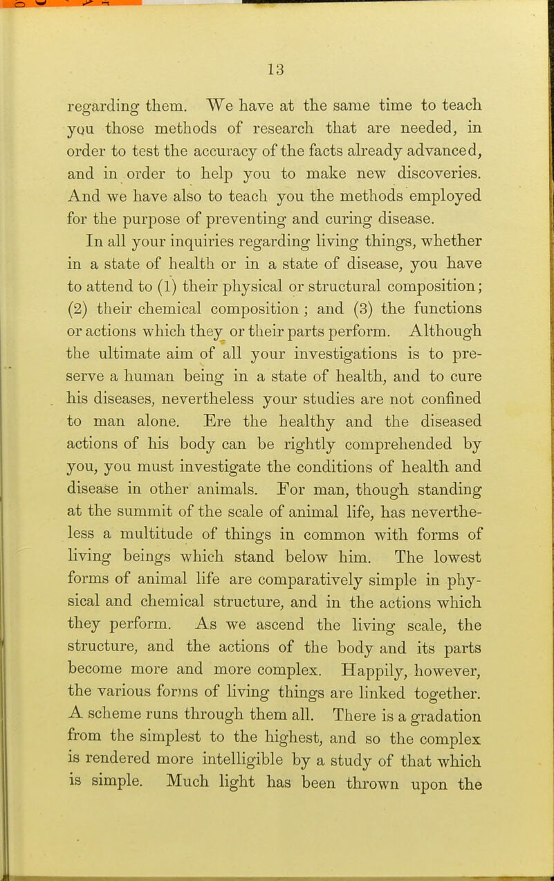 regarding them. We have at the same time to teach you those methods of research that are needed, in order to test the accuracy of the facts already advanced, and in order to help you to make new discoveries. And we have also to teach you the methods employed for the purpose of preventing and curing disease. In all your inquiries regarding living things, whether in a state of health or in a state of disease, you have to attend to (1) their physical or structural composition; (2) their chemical composition ; and (3) the functions or actions which they or their parts perform. Although the ultimate aim of all your investigations is to pre- serve a human being in a state of health, and to cure his diseases, nevertheless your studies are not confined to man alone. Ere the healthy and the diseased actions of his body can be rightly comprehended by you, you must investigate the conditions of health and disease in other animals. For man, though standing at the summit of the scale of animal life, has neverthe- less a multitude of things in common with forms of living beings which stand below him. The lowest forms of animal life are comparatively simple in phy- sical and chemical structure, and in the actions which they perform. As we ascend the living scale, the structure, and the actions of the body and its parts become more and more complex. Happily, however, the various forins of living things are linked together. A scheme runs through them all. There is a gradation from the simplest to the highest, and so the complex is rendered more intelligible by a study of that which is simple. Much light has been thrown upon the