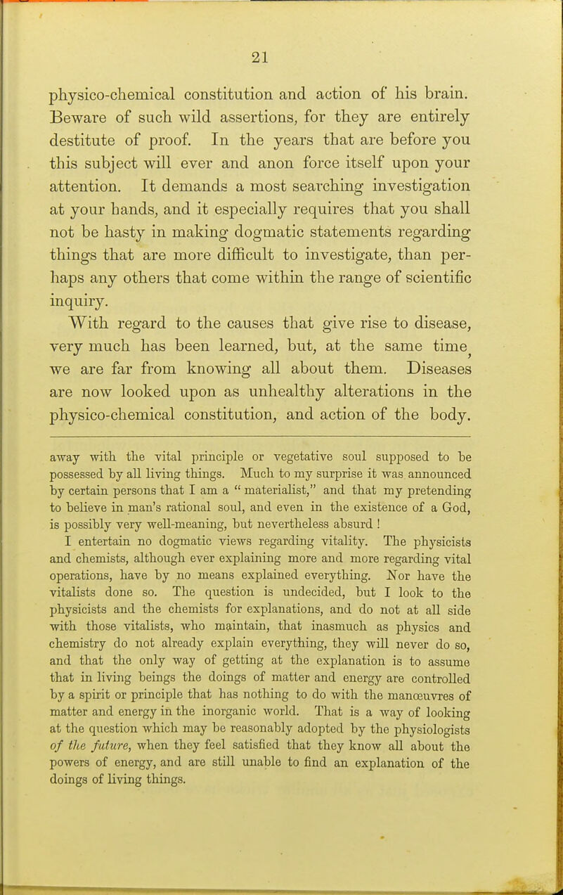 physico-chemical constitution and action of his brain. Beware of such wild assertions, for they are entirely destitute of proof In the years that are before you this subject will ever and anon force itself upon your attention. It demands a most searching investigation at your hands, and it especially requires that you shall not be hasty in making dogmatic statements regarding things that are more difficult to investigate, than per- haps any others that come within the range of scientific inquiry. With regard to the causes that give rise to disease, very much has been learned, but, at the same time^ we are far from knowing all about them. Diseases are now looked upon as unhealthy alterations in the physico-chemical constitution, and action of the body. away with tlie vital principle or vegetative soul supposed to be possessed by all living things. Much to my surprise it was announced by certain persons that I am a  materiahst, and that my pretending to believe in man's rational soul, and even in the existence of a God, is possibly very well-meaning, but nevertheless absurd ! I entertain no dogmatic views regarding vitality. The physicists and chemists, although ever explaining more and more regarding vital operations, have by no means explained everything, Nov have the vitalists done so. The question is undecided, but I look to the physicists and the chemists for explanations, and do not at aU side with those vitalists, who m^rintain, that inasmuch as physics and chemistry do not already explain everything, they will never do so, and that the only way of getting at the explanation is to assume that in living beings the doings of matter and energy are controlled by a spirit or principle that has nothing to do with the manoeuvres of matter and energy in the inorganic world. That is a way of looking at the question which may be reasonably adopted by the physiologists of the future, when they feel satisfied that they know all about the powers of energy, and are stUl unable to find an explanation of the doings of living things.