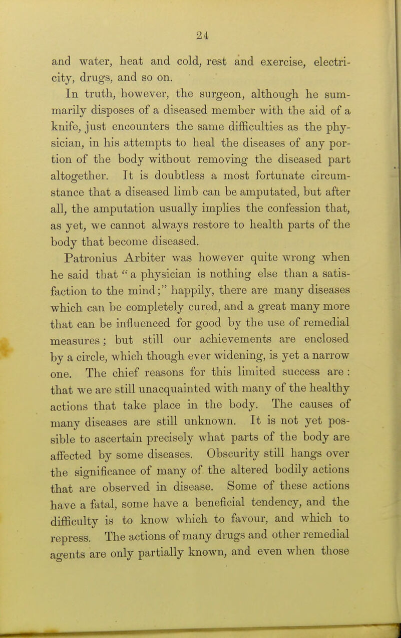 and water, heat and cold, rest and exercise, electri- city, drugs, and so on. In truth, however, the surgeon, although he sum- marily disposes of a diseased member with the aid of a knife, just encounters the same difficulties as the phy- sician, in his attempts to heal the diseases of any por- tion of the body without removing the diseased part altogether. It is doubtless a most fortunate circum- stance that a diseased limb can be amputated, but after all, the amputation usually implies the confession that, as yet, we cannot always restore to health parts of the body that become diseased. Patronius Arbiter was however quite wrong when he said that  a physician is nothing else than a satis- faction to the mind; happily, there are many diseases which can be completely cured, and a great many more that can be influenced for good by the use of remedial measures; but still our achievements are enclosed by a circle, which though ever widening, is yet a narrow one. The chief reasons for this limited success are : that we are still unacquainted with many of the healthy actions that take place in the body. The causes of many diseases are still unknown. It is not yet pos- sible to ascertain precisely what parts of the body are affected by some diseases. Obscurity still hangs over the significance of many of the altered bodily actions that are observed in disease. Some of these actions have a fatal, some have a beneficial tendency, and the difficulty is to know which to favour, and which to repress. The actions of many drugs and other remedial agents are only partially known, and even when those