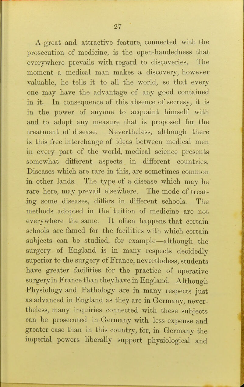 A great and attractive feature, connected with the prosecution of medicine, is the open-handedness that everywhere prevails with regard to discoveries. The moment a medical man makes a discovery, however valuable, he tells it to all the world, so that every one may have the advantage of any good contained in it. In consequence of this absence of secresy, it is in the jDower of anyone to acquaint himself with and to adopt any measure that is proposed for the treatment of disease. Nevertheless, although there is this free interchange of ideas between medical men in every part of the world, medical science presents somewhat different aspects in different countries. Diseases which are rare in this, are sometimes common in other lands. The type of a disease which may be rare here, may prevail elsewhere. The mode of treat- ing some diseases, differs in different schools. The methods adopted in the tuition of medicine are not everywhere the same. It often happens that certain schools are famed for the facilities with which certain subjects can be studied, for example—although the surgery of England is in many respects decidedly superior to the surgery of France, nevertheless, students have greater facilities for the practice of operative surgeryin France than they have in England. Although Physiology and Pathology are in many respects just as advanced in England as they are in Germany, never- theless, many inquiries connected with these subjects can be prosecuted in Germany with less expense and greater ease than in this country, for, in Germany the imperial powers liberally support physiological and