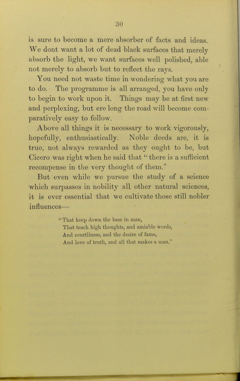 is sure to become a mere absorber of facts and ideas. We dont want a lot of dead black surfaces that merely absorb the light, we want surfaces well polished, able not merely to absorb but to reflect the rays. You need not waste time in wondering what you are to do. The programme is all arranged, you have only to begin to work upon it. Things may be at first new and perplexing, but ere long the road will become com- paratively easy to follow. Above all things it is necessary to work vigorously, hopefully, enthusiastically. Noble deeds are, it is true, not always rewarded as they ought to be, but Cicero was right when he said that  there is a sufficient recompense in the very thought of them. But even while we pursue the study of a science which surpasses in nobility all other natural sciences, it is ever essential that we cultivate those still nobler influences—  That keep down the base in man, That teach high thoughts, and amiahle words, And courtliness, and the desire of fame, And love of truth, and all that makes a man.