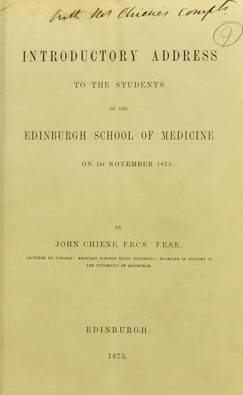 INTRODUCTORY ADDRESS TO THE STUDENTS Of THK EDINBURGH SCHOOL OF MEDICINE ON 1st NOVEMBER 1875. BY JOHN CHIENE, E.RC.S. F.E.S.E., I.ECTUEEE OS SUECEET; ASSISTANT SLBGEON EOTAL INFIEMAEY; KXAMINKB IN ANATOMY IN THK DNIVEBSITV OF KWNBUEGH. EDINBURGH: 1875.