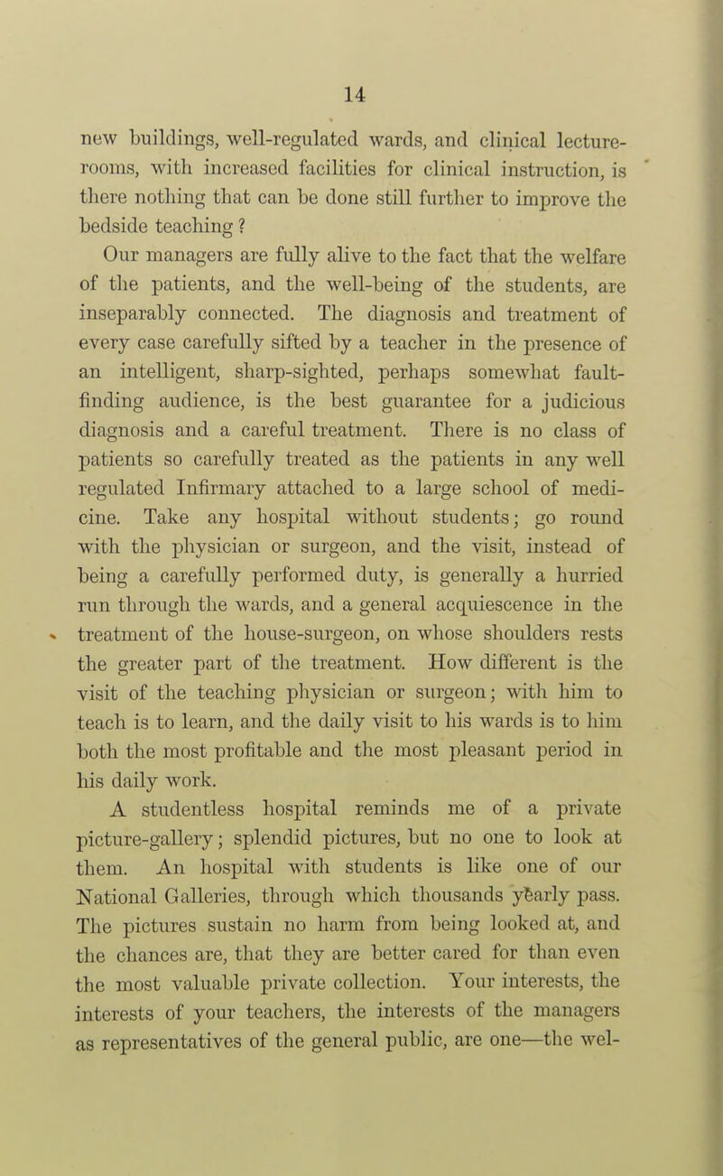 now buildings, well-regulated wards, and cliriical lecture- rooms, with increased facilities for clinical instruction, is there nothing that can he done still further to improve tlie bedside teaching ? Our managers are fully alive to the fact that the welfare of the patients, and the well-being of the students, are inseparably connected. The diagnosis and treatment of every case carefully sifted by a teacher in the presence of an intelligent, sharp-sighted, perhaps somewhat fault- finding audience, is the best guarantee for a judicious diagnosis and a careful treatment. There is no class of patients so carefully treated as the patients in any well regulated Infirmary attached to a large school of medi- cine. Take any hospital without students; go round with the physician or surgeon, and the visit, instead of being a carefully performed duty, is generally a hurried run through the wards, and a general acquiescence in the treatment of the house-surgeon, on whose shoulders rests the greater part of the treatment. How different is the visit of the teaching physician or surgeon; with him to teach is to learn, and the daily visit to his wards is to him both the most profitable and the most pleasant period in his daily work, A studentless hospital reminds me of a private picture-gallery; splendid pictures, but no one to look at them. An hospital with students is like one of our National Galleries, through which thousands yearly pass. The pictures sustain no harm from being looked at, and the chances are, that they are better cared for than even the most valuable private collection. Your interests, the interests of your teachers, the interests of the managers as representatives of the general public, are one—the wel-