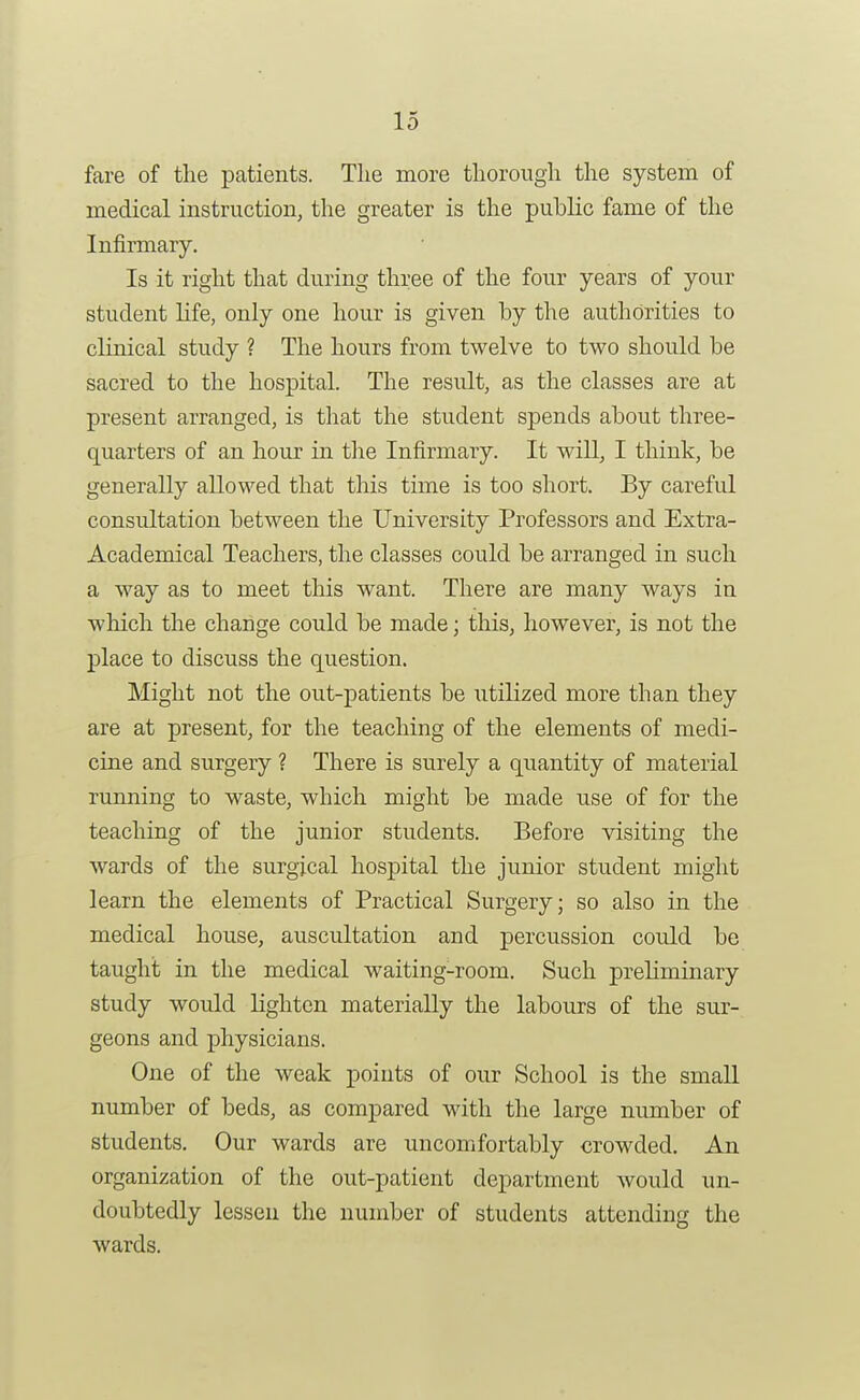 fare of the patients. The more thorough the system of medical instruction, the greater is the public fame of the Infirmary. Is it right that during three of the four years of your student life, only one hour is given by the authorities to clinical study ? The hours from twelve to two should be sacred to the hospital. The result, as the classes are at present arranged, is that the student spends about three- quarters of an hour in the Infirmary. It will, I think, be generally allowed that this time is too short. By careful consultation between the University Professors and Extra- Academical Teachers, the classes could be arranged in such a way as to meet this want. There are many ways in which the change could be made; this, however, is not the place to discuss the question. Might not the out-patients be utilized more than they are at present, for the teaching of the elements of medi- cine and surgery ? There is surely a quantity of material running to waste, which might be made use of for the teaching of the junior students. Before visiting the wards of the surgical hospital the junior student might learn the elements of Practical Surgery; so also in the medical house, auscultation and percussion could be taught in the medical waiting-room. Such preliminary study would lighten materially the labours of the sur- geons and physicians. One of the weak points of our School is the small number of beds, as compared with the large number of students. Our wards are uncomfortably crowded. An organization of the out-patient department would un- doubtedly lessen the number of students attending the wards.