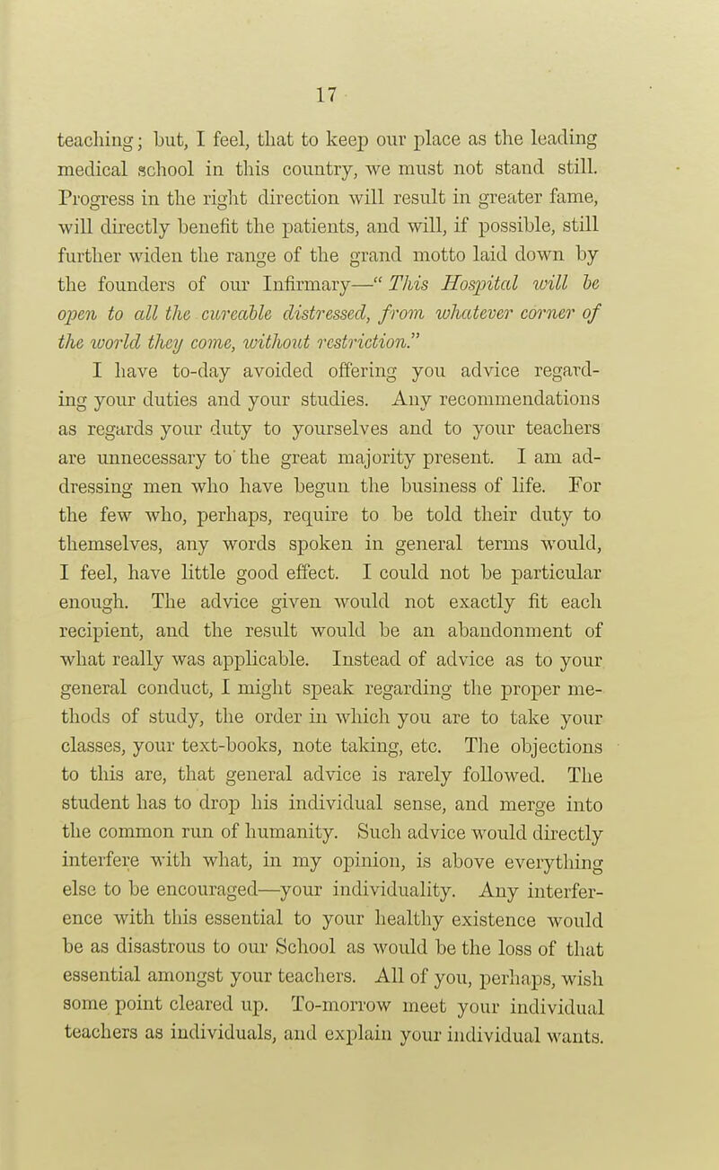 teacliiiig; but, I feel, that to keep our place as the leading medical school in this country, we must not stand still. Progress in the right direction will result in greater fame, will directly benefit the patients, and will, if possible, still further widen the range of the grand motto laid down by the founders of our Infirmary— This Hospital will he open to all the cureable distressed, from whatever corner of the world they come, vntho2it restriction. I have to-day avoided offering you advice regard- ing your duties and your studies. Any recommendations as regards your duty to yourselves and to your teachers are unnecessary to' the great majority present. I am ad- dressing men who have begun the business of life. For the few who, perhaps, require to be told their duty to themselves, any words spoken in general terms would, I feel, have little good effect. I could not be particular enough. The advice given would not exactly fit each recipient, and the result would be an abandonment of what really was applicable. Instead of advice as to your general conduct, I might speak regarding the proper me- thods of study, the order in which you are to take your classes, your text-books, note taking, etc. The objections to this are, that general advice is rarely followed. The student has to drop his individual sense, and merge into the common run of humanity. Such advice would directly interfere with what, in my opinion, is above every tiling else to be encouraged—your individuality. Any interfer- ence with this essential to your healthy existence would be as disastrous to our School as would be the loss of that essential amongst your teachers. All of you, perhaps, wish some point cleared up. To-morrow meet your individual teachers as individuals, and explain your individual wants.