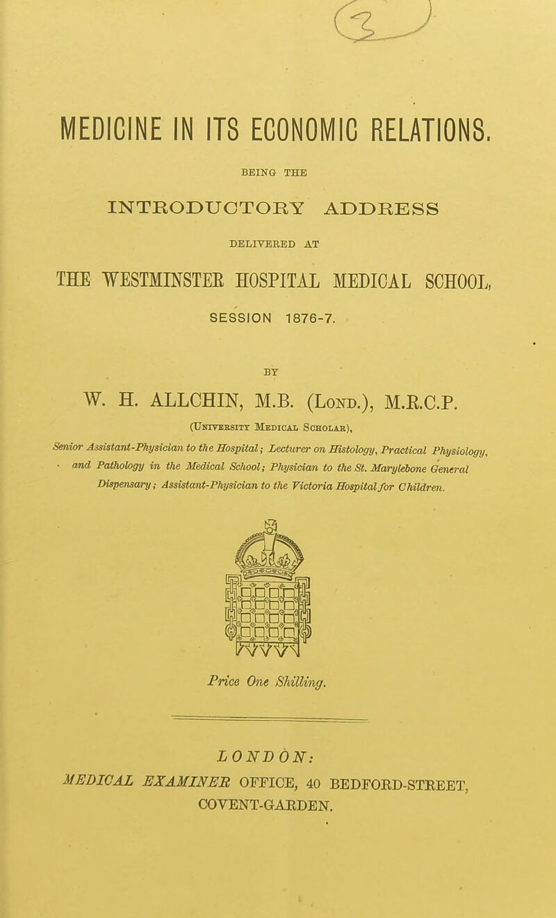 MEDICINE IN ITS ECONOMIC RELATIONS. BEING THE INTKODUCTORY ADDRESS DELIVERED AT THE WESTMINSTEE HOSPITAL MEDICAL SCHOOL, SESSION 1876-7. BY W. H. ALLCHIN, M.B. (Lond.), M.RC.P. (Unitkesitt Medical Scholak), Senior Assistant-Physician to the Hospital; Lecturer on Histology, Practical Physiology, ■ and Pathology in the Medical School; Physician to the St. Marylebone General Dispensary; Assistant-Physician to the Victoria Hospital for Children. >i * O 5 {jCilJ mm Price One Shilling. LOND ON: MEDICAL EXAMINER OFFICE, 40 BEDFORD-STEEET, COVENT-GARDEN.