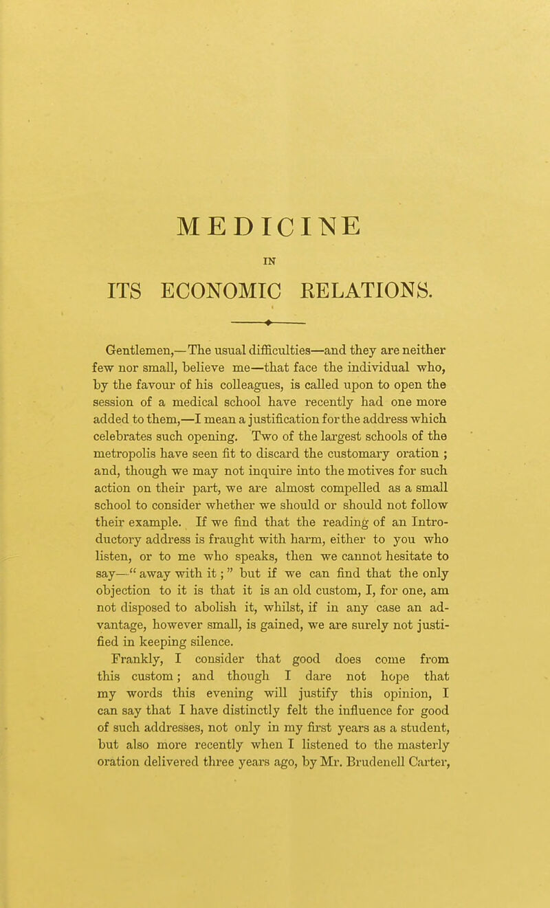 MEDICINE IN ITS ECONOMIC EELATIONS. ♦ Gentlemen,—The usual difficulties—and they are neither few nor small, believe me—that face the individual who, by the favour of his colleagues, is called upon to open the session of a medical school have recently had one more added to them,—I mean a justification for the address which celebrates such opening. Two of the lai-gest schools of the metropolis have seen fit to discard the customary oration ; and, though we may not inqiiire into the motives for such action on their part, we are almost compelled as a small school to consider whether we should or should not follow their example. If we find that the reading of an Intro- ductory address is fraught with harm, eithei' to you who listen, or to me who speaks, then we cannot hesitate to say— away with it;  but if we can find that the only objection to it is that it is an old custom, I, for one, am not disposed to abolish it, whilst, if in any case an ad- vantage, however small, is gained, we are surely not justi- fied in keeping silence. Frankly, I consider that good does come from this custom; and though I dare not hope that my words this evening will justify this opinion, I can say that I have distinctly felt the influence for good of such addresses, not only in my fii'st years as a student, but also more recently when T listened to the masterly oration delivered three years ago, by Mr. BrudeueU Cai-ter,