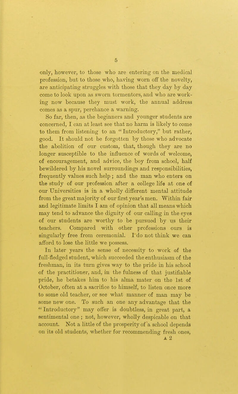 only, however, to those who are entering on the medical profession, but to those who, having worn ofi the novelty, are anticipating struggles with those that they day by day come to look upon as sworn tormentors, and who are work- ing now because they must work, the annual address comes as a spur, perchance a warning. So far, then, as the beginners and younger students are concerned, I can at least see that no harm is likely to come to them from listening to an  Introductory, but rather, good. It should not be forgotten by those who advocate the abolition of our custom, that, though they are no longer susceptible to the influence of words of welcome, of encom-agement, and advice, the boy from school, half bewildered by his novel surroundings and responsibilities, frequently values such help; and the man who enters on the study of our profession after a college life at one of our Universities is in a wholly different mental attitude from the great majority of our first year's men. Within fair and legitimate limits I am of opinion that all means which may tend to advance the dignity of our calling in the eyes of our students are worthy to be pursued by us their teachers. Compared with other professions ours is singularly free from ceremonial. Tdo not think we can afford to lose the little we possess. In later years the sense of necessity to work of the full-fledged student, which succeeded the enthusiasm of the freshman, in its turn gives way to the pride in his school of the practitioner, and, in the fulness of that justifiable pride, he betakes him to his alma mater on the 1st of October, often at a sacrifice to himself, to listen once more to some old teacher, or see what manner of man may be some new one. To such an one any advantage that the  Introductory may offer is doubtless, in great part, a sentimental one ; not, however, wholly despicable on that account. Not a little of the prosperity of a school depends on its old students, whether for recommending fresh ones, A 2