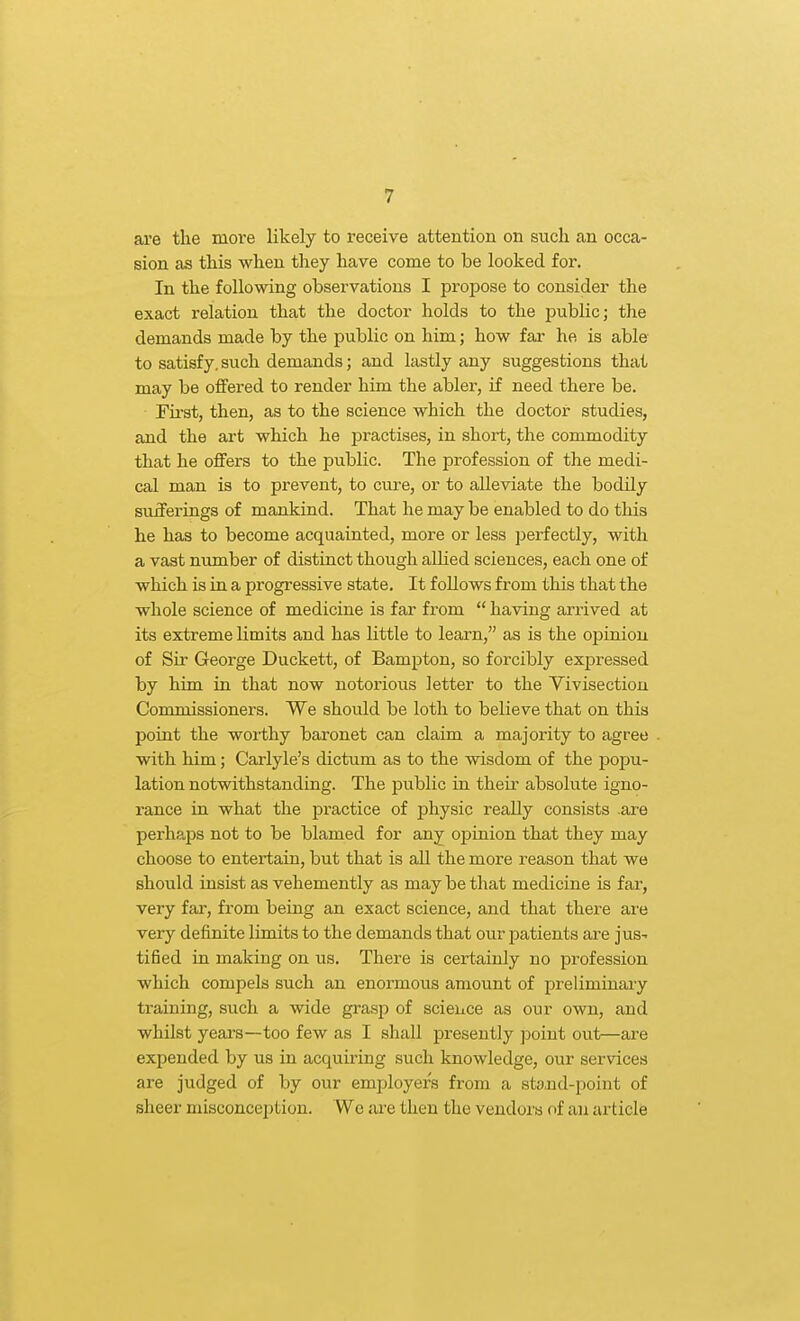 are the move likely to receive attention on such an occa- sion as this when they have come to be looked for. In the following observations I propose to consider the exact relation that the doctor holds to the iDublic; the demands made by the public on him; how far he is able to satisfy, such demands; and lastly any suggestions that may be offered to render him the abler, if need there be. First, then, as to the science which the doctor studies, and the art which he practises, in short, the commodity that he offers to the public. The profession of the medi- cal man is to prevent, to cure, or to alleviate the bodily sufferings of mankind. That he may be enabled to do this he has to become acquainted, more or less perfectly, with a vast number of distinct though alhed sciences, each one of which is in a progressive state. It follows from this that the whole science of medicine is far from  having ari-ived at its extreme limits and has little to learn, as is the opinion of Sir George Duckett, of Bampton, so forcibly expressed by him in that now notorious letter to the Vivisection Coromissioners. We should be loth to believe that on this point the worthy baronet can claim a majority to agree with him; Carlyle's dictum as to the wisdom of the popu- lation notwithstanding. The public in their absolute igno- rance in what the practice of physic really consists are perhaps not to be blamed for any oi^inion that they may choose to entertain, but that is all the more reason that we should insist as vehemently as may be that medicine is far, very far, from being an exact science, and that there are very definite limits to the demands that our patients are jus- tified in making on us. There is certainly no profession which compels such an enormous amount of preliminaiy training, such a wide grasp of science as our own, and whilst years—too few as I shall presently point out—are expended by us in acquiring such knowledge, our services are judged of by our employers from a stoiid-point of sheer misconception. Wc are then the vendors of an article