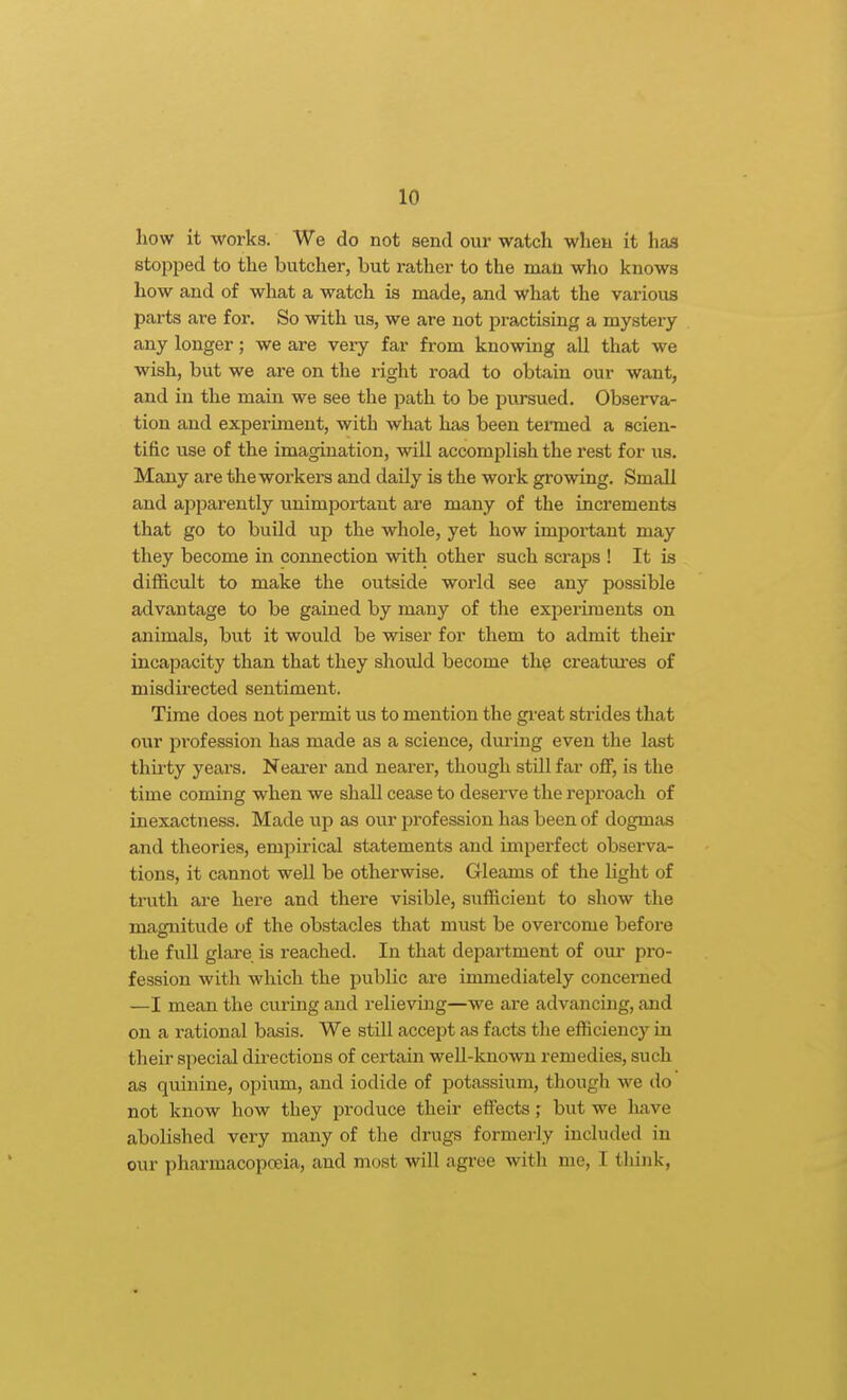 how it works. We do not send our watch when it has stopped to the butcher, but rather to the man who knows how and of what a watch is made, and what the various parts are for. So with us, we are not pi-actising a mystery any longer; we are veiy far from knowing all that we wish, but we are on the right road to obtain our want, and in the main we see the path to be piu-sued. Observa- tion and experiment, with what has been tenned a scien- tific use of the imagination, will accomplish the rest for us. Many are the workers and daily is the work gi'owing. Small and apparently unimportant are many of the increments that go to build up the whole, yet how important may they become in connection with other such scraps ! It is diflacult to make the outside world see any possible advantage to be gained by many of the experiments on animals, but it would be wiser for them to admit their incapacity than that they should become the creatures of misdirected sentiment. Time does not permit us to mention the gi-eat strides that our profession has made as a science, during even the last thii'ty years. Nearer and nearer, though still far off, is the time coming when we shall cease to deserve the reproach of inexactness. Made up as our profession has been of dogmas and theories, empirical statements and imperfect observa- tions, it cannot well be otherwise. Gleams of the Ught of truth are here and there visible, sufficient to show the magnitude of the obstacles that must be overcome before the full glare is reached. In that department of our pro- fession with which the public are immediately concerned —I mean the curing and relieving—we are advancing, and on a rational basis. We still accept as facts the efficiency in their special directions of certain well-known remedies, such as quinine, opium, and iodide of potassium, though we do not know how they produce their effects; but we have abolished very many of the drugs formei-ly included in our pharmacopceia, and most will agree with me, I think,