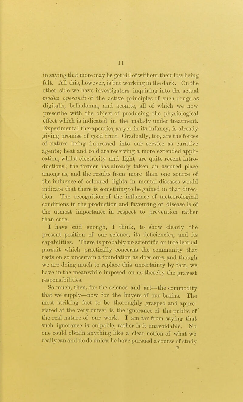 iu saying that more may be got rid of without their loss being- felt. All this, however, is but working in the dark. On the other side we have investigators inquiring into the actual modus operandi of the active principles of such drugs as digitalis, belladonna, and aconite, all of which we now prescribe with the object of producing the physiological eifect which is indicated in the malady under treatment. Experimental therajoeutics, as yet in its infancy, is already giving promise of good fruit. Gradually, too, are the forces of nature being impressed into our service as curative agents; heat and cold are receiving a more extended apjDli- cation, whilst electricity and light are quite recent intro- ductions ; the former has akeady taken an assured place among us, and the results from more than one source of the influence of coloured lights in mental diseases would indicate that there is something to be gained in that direc- tion. The recognition of the influence of meteorological conditions in the production and favouring of disease is of the utmost importance in respect to prevention rather than cure. I have said enough, I think, to show clearly the present position of our science, its deficiencies, and its capabilities. There is probably no scientific or intellectual pm-suit which practically concerns the community that rests on so uncertain a foundation as does ours, and though we are doing much to replace this uncertainty by fact, we have in the meanwhile imposed on us thereby the gravest responsibilities. So much, then, for the science and art—the commodity that we supply—now for the buyers of our brains. The most striking fact to be thoroughly gi-asped and appre- ciated at the very outset is the ignorance of the public of' the real nature of our work. I am far from saying that such ignorance is culpable, rather is it unavoidable. No one could obtain anything like a clear notion of what we really can and do do unless he liave pursued a course of study B