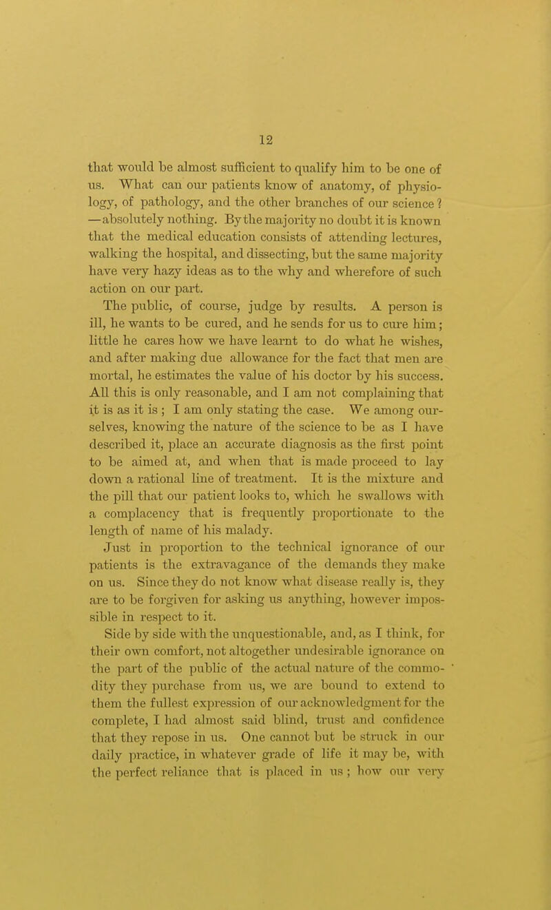 that -woulcl be almost sufficient to qualify him to be one of us. What can our patients know of anatomy, of physio- logy, of pathology, and the other branches of our science ? —absolutely nothing. By the majority no doubt it is known that the medical education consists of attending lectures, walking the hospital, and dissecting, but the same majority have very hazy ideas as to the why and wherefore of such action on our part. The public, of course, judge by results. A person is ill, he wants to be cured, and he sends for us to ciu-e him; little he cares how we have learnt to do what he wishes, and after making due allowance for the fact that men are mortal, he estimates the value of his doctor by his success. All this is only reasonable, and I am not complaining that i,t is as it is ; I am only stating the case. We among our- selves, knowing the nature of the science to be as I have described it, place an accurate diagnosis as the first point to be aimed at, and when that is made proceed to lay down a rational line of treatment. It is the mixtiu'e and the pill that our patient looks to, which he swallows with a complacency that is frequently pi'oportionate to the length of name of his malady. Just in proportion to the technical ignorance of our patients is the extravagance of the demands they make on us. Since they do not know what disease really is, they are to be forgiven for asking vis anything, however impos- sible in respect to it. Side by side with the xmquestionable, and, as I think, for their own comfort, not altogether undesirable ignorance on the part of the public of the actual nature of the commo- dity they pui'chase from us, we are bound to extend to them the fullest expression of our acknowledgment for the complete, I had almost said blind, trust and confidence that they repose in us. One cannot but be struck in our daily practice, in whatever gi-ade of life it may be, witli the perfect reliance that is placed in us; how our veiy