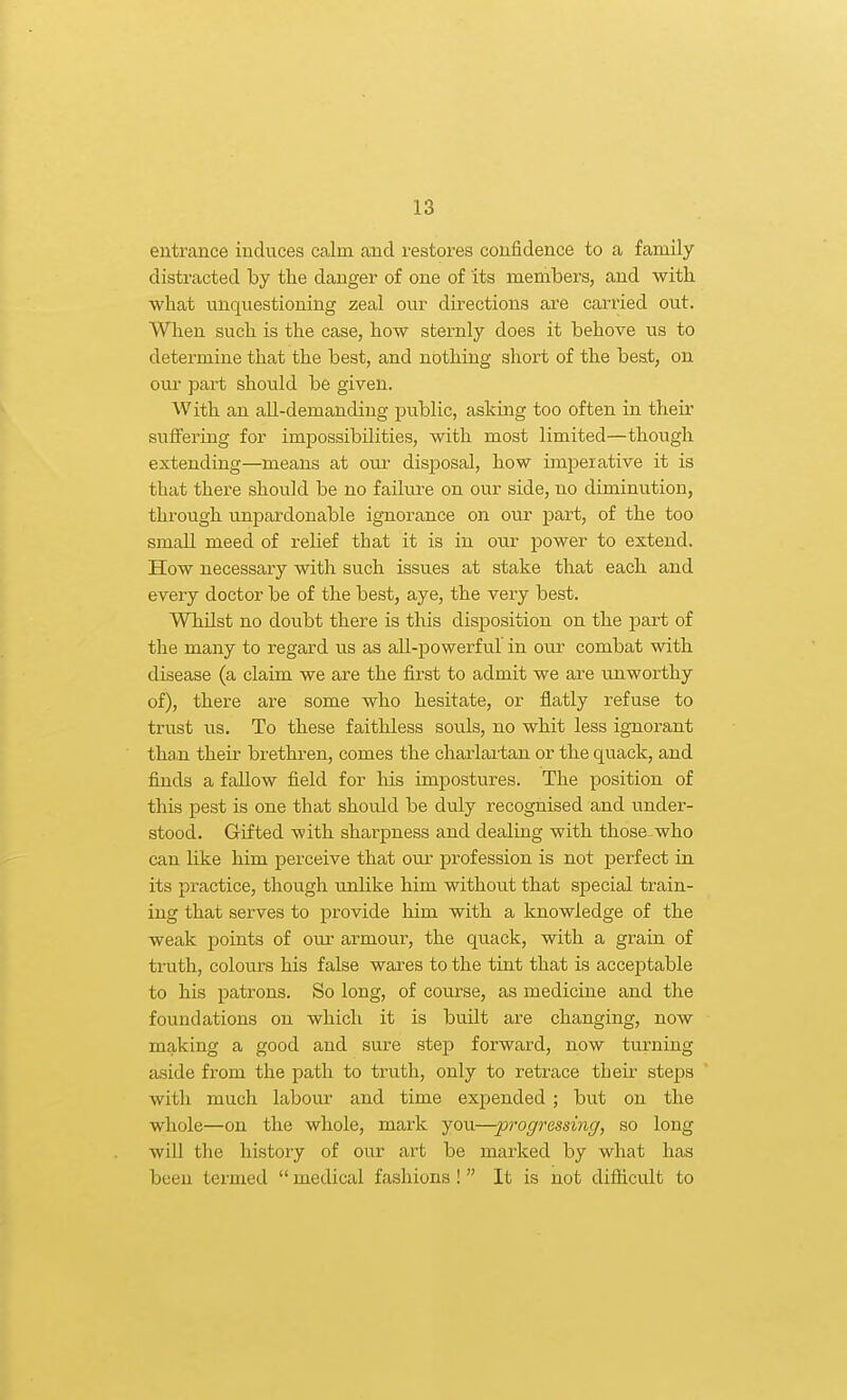 entrance induces calm and restores confidence to a family distracted by the danger of one of its members, and with ■what unquestioning zeal our directions are carried out. When such is the case, how sternly does it behove us to determine that the best, and nothing short of the best, on our part should be given. With an aU-demanding public, asking too often in their suffering for impossibilities, with most limited—though extending—means at our disposal, how imperative it is that there should be no failure on our side, no diminution, through unpardonable ignorance on our part, of the too small meed of relief that it is in our power to extend. How necessary with such issues at stake that each and every doctor be of the best, aye, the very best. Whilst no doubt there is this disposition on the part of the many to regard us as all-powerful in our combat with disease (a claim we are the first to admit we are unworthy of), there are some who hesitate, or flatly refuse to trust us. To these faithless souls, no whit less igTiorant tha.n their brethren, comes the charlartan or the quack, and finds a fallow field for liis impostures. The position of this pest is one that should be duly recognised and under- stood. Gifted with sharpness and dealing with those.who can like him perceive that our profession is not perfect in its practice, though unlike him without that special train- ing that serves to provide him with a knowledge of the weak points of our armour, the quack, with a grain of truth, colours his false wares to the tint that is acceptable to his patrons. So long, of course, as medicine and the foundations on which it is built are changing, now making a good and sure step forward, now turning aside from the path to truth, only to retrace their steps with much labour and time expended ; but on the whole—on the whole, mark you—progressing, so long will the history of our art be marked by what has been termed  medical fashions !  It is not diflicult to