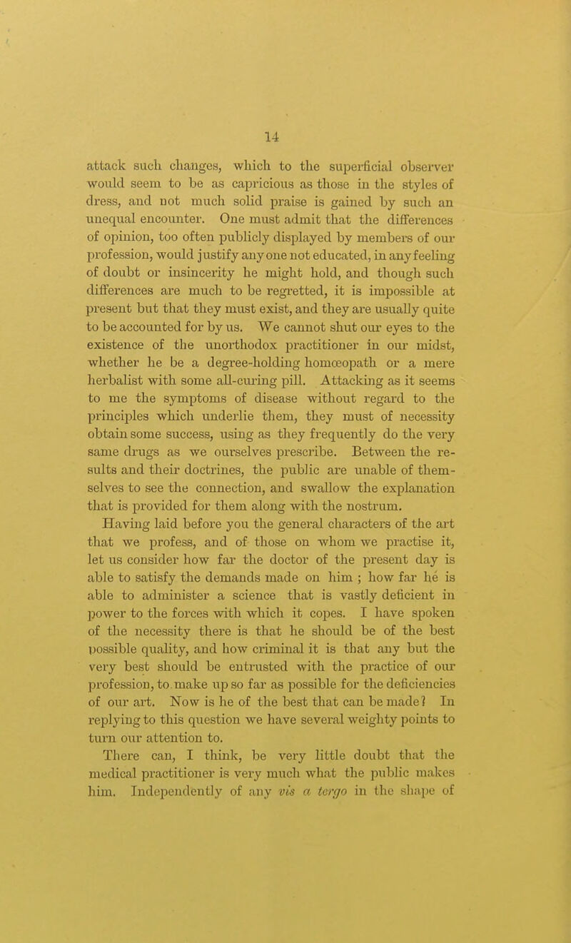 attack such changes, which to the superficial observer would seem to be as capricious as those in the styles of dress, and not much solid praise is gained by such an unequal encounter. One must admit that the differences of opinion, too often publicly displayed by members of our profession, would justify anyone not educated, in any feeling of doubt or insincerity he might hold, and though such differences are much to be regretted, it is impossible at present but that they must exist, and they are usually quite to be accounted for by us. We cannot shut our eyes to the existence of the unorthodox practitioner in oui' midst, whether he be a degree-holding homoeopath or a mere herbalist with some all-curing pill. Attacking as it seems to me the symptoms of disease without regard to the principles which underlie them, they must of necessity obtain some success, using as they frequently do the very same drugs as we ourselves prescribe. Between the re- sults and their doctrines, the public are unable of them- selves to see the connection, and swallow the explanation that is provided for them along with the nostrum. Having laid before you the general characters of the art that we profess, and of those on whom we practise it, let us consider how fcir the doctor of the present day is able to satisfy the demands made on him ; how far he is able to administer a science that is vastly deficient in power to the forces with which it cojdcs. I have spoken of the necessity there is that he should be of the best possible quaUty, and how criminal it is that any but the very best should be entrusted with the practice of our profession, to. make up so far as possible for the deficiencies of our art. Now is he of the best that can be made? In replying to this question we have several weighty points to turn our attention to. There can, I think, be very little doubt that the medical practitioner is very much what the public makes him. Independently of any vis a largo in the shape of