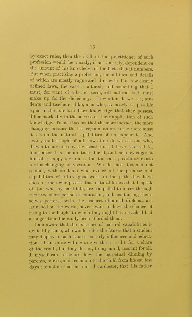 by exact rules, then the skill of the practitioner of such profession would be mostly, if not entii'ely, dependent on the amount of his knowledge of the facts that it numbers. But when practising a profession, the outlines and details of which are mostly vague and dim with but few clearly defined laws, the case is altered, and something that I must, for want of a better term, call natural tact, must make up for the deficiency. How often do we see, stu- dents and teachers alike, men who, as nearly as possible equal in the extent of bare knowledge that they possess, differ markedly in the success of their application of such knowledge. To me it seems that the more inexact, the more changing, because the less certain, an art is the more must it rely on the natural capabilities of its exponent. And again, saddest sight of all, how often do we see one who, driven to our lines by the social cause I have referred to, finds after trial his unfitness for it, and acknowledges it himself ; happy for him if the too rare possibility exists for his changing his vocation. We do meet too, and not seldom, with students who evince all the promise and capabilities of future good work in the path they have chosen ; men who possess that natural fitness that I speak of, but who, by hard fate, are compelled to hurry tlu-ough their too short period of education, and, contenting them- selves perforce with the soonest obtained diploma, are launched on the world, never again to have the chance of rising to the height to which they might have reached had a longer time for study been afforded them. I am aware that the existence of natm-al capabilities is denied by some, who would refer the fitness that a student may display to such causes as eai'ly influences and educa- tion. I am quite willing to give these credit for a share of the result, but they do not, to my mind, account for all. I myself can recognise how the perpetual dinning by pai-ents, nurses, and friends into the child from his eai-liest days the notion that he must be a doctor, that his father