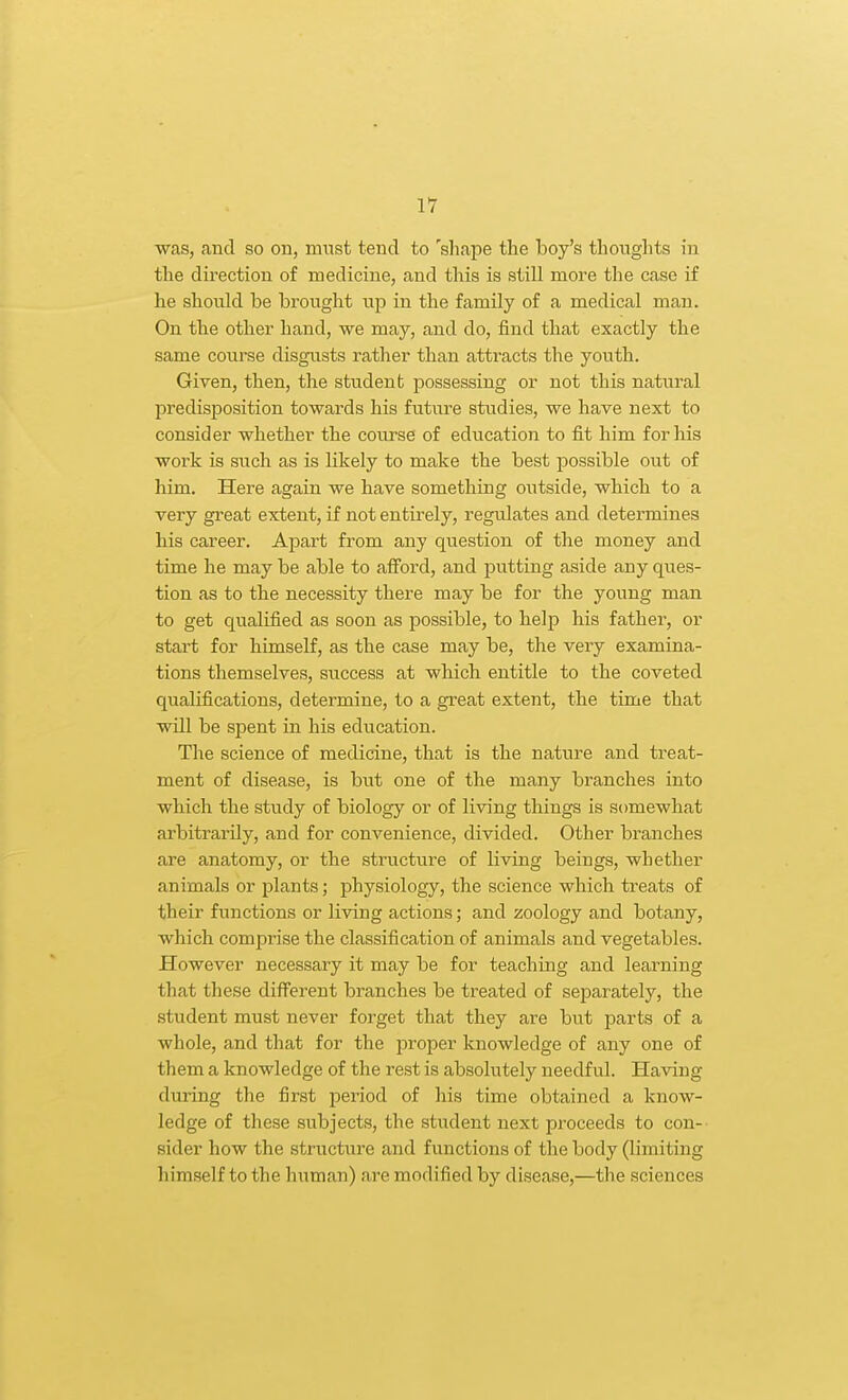 was, and so on, mn&t tend to 'sliape the boy's thoughts in the dii'ection of medicine, and this is still more the case if he should be brought up in the family of a medical man. On the other hand, we may, and do, find that exactly the same course disgusts rather than attracts the youth. Given, then, the student possessing or not this natural predisposition towards his future stvidies, we have next to consider whether the course of education to fit him for his work is such as is likely to make the best possible out of him. Here again we have something outside, which to a very great extent, if not entirely, regulates and determines his career. Apart from any question of the money and time he may be able to afford, and putting aside any qiies- tion as to the necessity there may be for the young man to get qualified as soon as possible, to help his father, or start for himself, as the case may be, the very examina- tions themselves, success at which entitle to the coveted qualifications, determine, to a great extent, the time that will be spent in his education. The science of medicine, that is the nature and treat- ment of disease, is but one of the many branches into which the study of biology or of living things is somewhat arbitrarily, and for convenience, divided. Other branches are anatomy, or the structure of living beings, whether animals or plants; physiology, the science which treats of their functions or living actions; and zoology and botany, which comprise the classification of animals and vegetables. However necessary it may be for teaching and learning that these difi'erent branches be treated of separately, the student must never forget that they are but parts of a whole, and that for the proper knowledge of any one of them a knowledge of the rest is absolutely needful. Having during the first period of his time obtained a know- ledge of these subjects, the student next proceeds to con- sider how the striicture and functions of the body (limiting himself to the human) are modified by disease,—the sciences