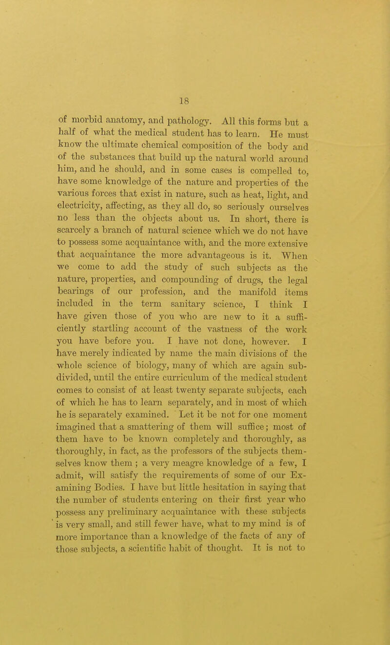 of morbid anatomy, and pathology. All this foms but a half of what the medical student has to learn. He must know the ultimate chemical composition of the body and of the substances that build up the natural world around him, and he should, and in some cases is compelled to, have some knowledge of the natm-e and properties of the various forces that exist in nature, such as heat, light, and electricity, affecting, as they all do, so seriously ourselves no less than the objects about us. In short, there is scarcely a branch of natural science which we do not have to possess some acquaintance with, and the more extensive that acquaintance the more advantageous is it. Wlien we come to add the study of such subjects as the nature, properties, and compounding of drags, the legal bearings of our profession, and the manifold items included in the term sanitary science, I think I have given those of you who are new to it a suffi- ciently startling account of the vastness of the work you have before you. I have not done, however. I have merely indicated by name the main divisions of the whole science of biology, many of which are again sub- divided, until the entire curriculum of the medical student comes to consist of at least twenty separate subjects, each of which he has to leam separately, and in most of which he is separately examined. Let it be not for one moment imagined that a smattering of them will suffice; most of them have to be known completely and thoroughly, as thoroughly, in fact, as the professors of the subjects them- selves know them ; a very meagre knowledge of a few, I admit, will satisfy the requirements of some of om- Ex- amining Bodies. I have but little hesitation in saying that the number of students entering on their fii*st year who possess any preliminaiy acqviaintance with these subjects is very small, and still fewer have, what to my mind is of more importance than a knowledge of the facts of any of those subjects, a scientific habit of thought. It is not to