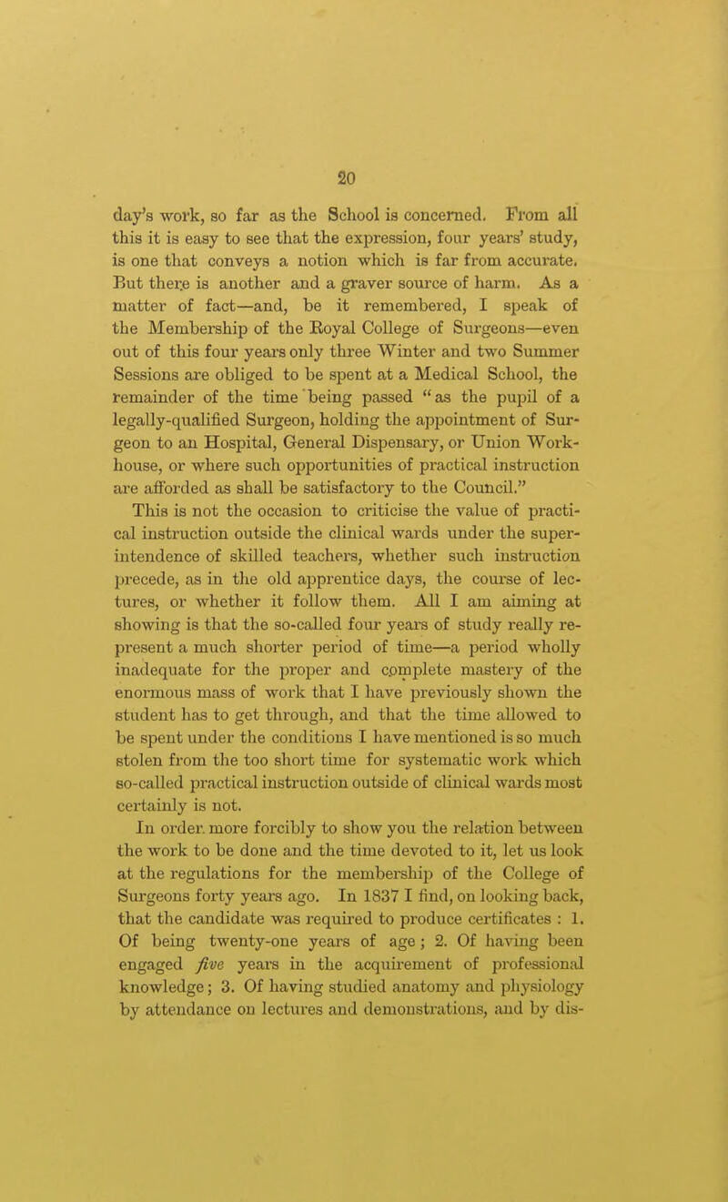 day's work, so far as the School is concerned. From all this it is easy to see that the expression, four years' study, is one that conveys a notion which is far from accurate, But ther.e is another and a graver soiu'ce of harm. As a matter of fact—and, be it remembered, I speak of the Membership of the Eoyal College of Surgeons—even out of this four yeai'S only three Winter and two Summer Sessions are obliged to be spent at a Medical School, the remainder of the time being passed as the pupil of a legally-qualified Surgeon, holding the appointment of Sur- geon to an Hospital, General Dispensary, or Union Work- house, or where such opportunities of practical instruction are afforded as shall be satisfactory to the Council. This is not the occasion to criticise the value of practi- cal instruction outside the clinical wards under the super- intendence of skilled teachers, whether such instruction jjrecede, as in the old apprentice days, the coui'se of lec- tures, or whether it follow them. All I am aiming at showing is that the so-called four yeara of study really re- present a much shoi'ter period of time—a period wholly inadequate for the proper and complete mastery of the enormous mass of work that I have previously shown the student has to get through, and that the time allowed to be spent under the conditions I have mentioned is so much stolen from the too short time for systematic work which so-called practical instruction outside of clinical wards most certainly is not. In order more forcibly to show you the relation between the work to be done and the time devoted to it, let us look at the regulations for the membership of the College of Surgeons forty years ago. In 1837 I find, on looking back, that the candidate was requii'ed to produce certificates : 1. Of being twenty-one years of age; 2. Of having been engaged fiva years in the acquii-ement of professional knowledge; 3. Of having studied anatomy and physiology by attendance on lectures and demonsti-ations, iuid by dis-