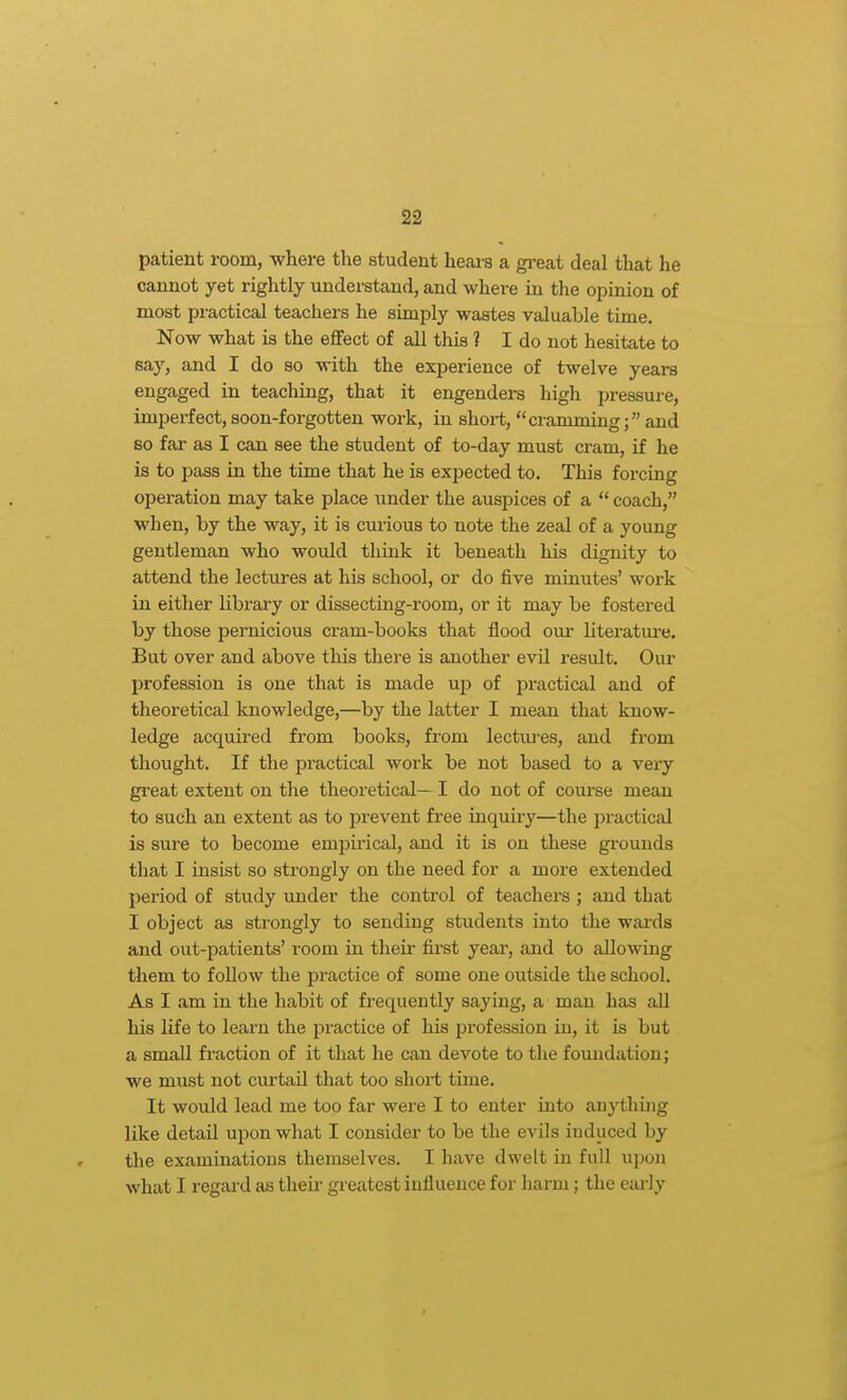 patient room, where the student heai-s a great deal that he cannot yet rightly understand, and where in the opinion of most practical teachers he simply wastes valuable time. Now what is the effect of all this ? I do not hesitate to say, and I do so with the experience of twelve years engaged in teaching, that it engenders high pressure, imperfect, soon-forgotten work, in short, cramming; and so far as I can see the student of to-day must cram, if he is to pass in the time that he is expected to. This forcing operation may take place under the auspices of a  coach, when, by the way, it is curious to note the zeal of a young gentleman who would think it beneath his dignity to attend the lectures at his school, or do five minutes' work in either library or dissecting-room, or it may be fostered by those pernicious cram-books that flood our literature. But over and above this there is another evil result. Our profession is one that is made up of practical and of theoretical knowledge,—by the latter I mean that know- ledge acquired from books, from lectuj'es, and from thought. If the practical work be not based to a very great extent on the theoretical— I do not of coiu'se mean to such an extent as to prevent free inquiry—the practical is sure to become empirical, and it is on these grounds that I insist so strongly on the need for a more extended period of study under the control of teachers ; and that I object as strongly to sending students into the wai'ds and out-patients' room in their first year, and to allowing them to follow the practice of some one outside the school. As I am in the habit of frequently saying, a man has all his life to learn the practice of his ^jrofession in, it is but a small fraction of it that he can devote to the foundation j we must not curtail that too short time. It would lead me too far were I to enter into anything like detail upon what I consider to be the evils induced by the examinations themselves. I have dwelt in full upon what I regai'd as theii- greatest influence for liarm; the early
