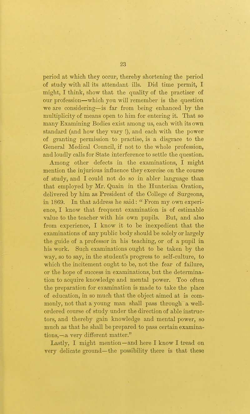 period at which they occur, thereby shoi-tening the period of study with all its attendant ills. Did time permit, I might, I think, show that the quality of the practiser of our profession—which you will remember is the question we are considering—is far from being enhanced by the multiplicity of means open to him for entering it. That so many Examining Bodies exist among us, each with its own standard (and how they vary !), and each with the power of granting permission to practise, is a disgrace to the General Medical Council, if not to the whole profession, and loudly calls for State interference to settle the question. Among other defects in the examinations, I might mention the injurious influence they exercise on the course of study, and I could not do so in abler language than that employed by Mr. Quain in the Hunterian Oration, delivered by him as President of the College of Surgeons, in 1869. In that address he said:  From my own experi- ence, I know that frequent examination is of estimable value to the teacher with his own pupils. But, and also from experience, I know it to be inexpedient that the examinations of any public body should be solely or largely the guide of a professor in his teaching, or of a pupil in his work. Such examinations ought to be taken by the way, so to say, in the student's progress to self-culture, to which the incitement ought to be, not the fear of failm-e, or the hope of success in examinations, but the determina- tion to acquire knowledge and mental power. Too often the preparation for examination is made to take the place of education, in so much that the object aimed at is com- monly, not that a young man shall pass through a well- ordered course of study imder the direction of able instruc- tors, and thereby gain knowledge and mental power, so much as that he shall be prepared to pass certain examina- tions,—.a very different matter. Lastly, I might mention—and here I know I tread on very delicate ground—the possibility there is that these