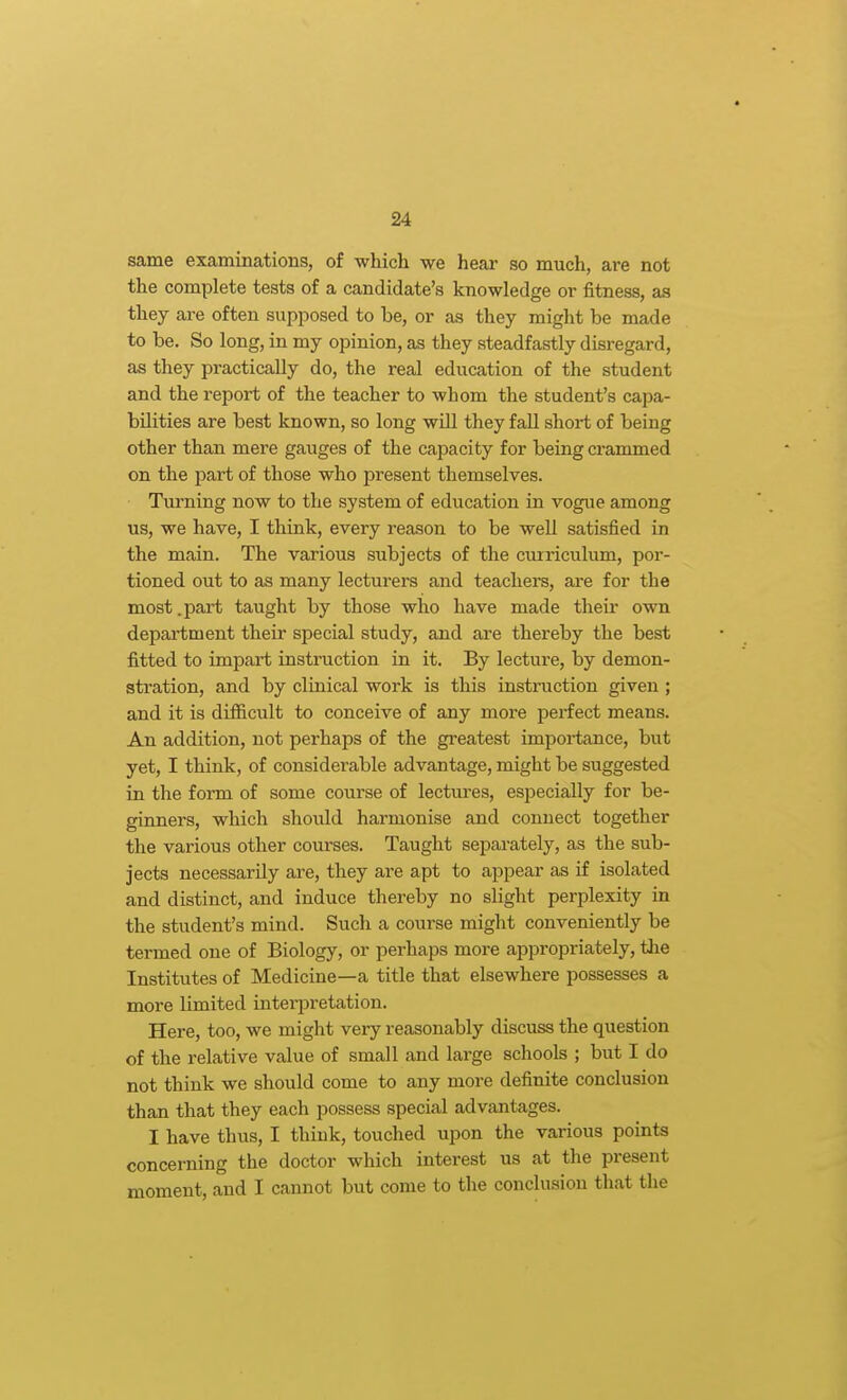 same examinations, of which we hear so much, are not the complete tests of a candidate's knowledge or fitness, aa they ai-e often supposed to be, or as they might be made to be. So long, in my opinion, as they steadfastly disregard, as they practically do, the real education of the student and the report of the teacher to whom the student's capa- bilities are best known, so long will they fall short of being other than mere gauges of the capacity for being crammed on the part of those who present themselves. Turning now to the system of education in vogue among us, we have, I think, every reason to be well satisfied in the main. The various subjects of the curriculum, por- tioned out to as many lecturers and teachers, are for the most.part taught by those who have made their own department their special study, and are thereby the best fitted to impart instruction in it. By lecture, by demon- stration, and by cliuical work is this instruction given ; and it is difficult to conceive of any more perfect means. An addition, not perhaps of the gi-eatest importance, but yet, I think, of considerable advantage, might be suggested in the form of some course of lectiu-es, especially for be- ginners, which should harmonise and connect together the various other courses. Taught separately, as the sub- jects necessarily are, they are apt to appear as if isolated and distinct, and induce thereby no slight perplexity in the student's mind. Such a course might conveniently be termed one of Biology, or perhaps more appropriately, the Institutes of Medicine—a title that elsewhere possesses a more limited interpretation. Here, too, we might very reasonably discuss the question of the relative value of small and large schools ; but I do not think we should come to any more definite conclusion than that they each possess special advantages. I have thus, I think, touched upon the various points concerning the doctor which interest us at the present moment, and I cannot but come to the conclusion that the