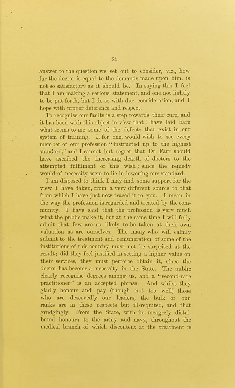answer to the question we set out to consider, viz., how- far the doctor is equal to the demands made upon him, is not so satisfactory as it should be. In saying this I feel that I am making a serious statement, and one not lightly to be put forth, but I do so with due consideration, and I hope with proper deference and respect. To recognise our faults is a step towards their cure, and it has been with this object in view that I have laid bare what seems to me some of the defects that exist in our system of training. I, for one, would wish to see every member of our profession  instructed up to the highest standard, and I cannot but regi'et that Dr. Farr should have ascribed the increasing dearth of doctors to the attempted fulfilment of this wish; since the remedy would of necessity seem to lie in lowering our standard. I am disposed to think I may find some support for the view I have taken, from a very diflFerent source to that from which I have just now traced it to you. I mean in the way the profession is regarded and treated by the com- munity. I have said that the profession is very much what the public make it, but at the same time I will fully admit that few are so likely to be taken at their own valuation as are ourselves. The many who will calmly submit to the treatment and remuneration of some of the institutions of this country must not be surprised at the result; did they feel justified in setting a higher value on their services, they must perforce obtain it, since the doctor has become a neoessity in the State. The public clearly recognise degrees among us, and a second-rate practitioner is an accepted phrase. And whilst they gladly honour and pay (though not too weU) those who are deservedly our leaders, the bulk of our ranks are in these respects but ill-requited, and that grudgingly. From the State, with its meagi-ely distri- buted honours to the army and navy, throughout the medical branch of which discontent at the ti^eatment is