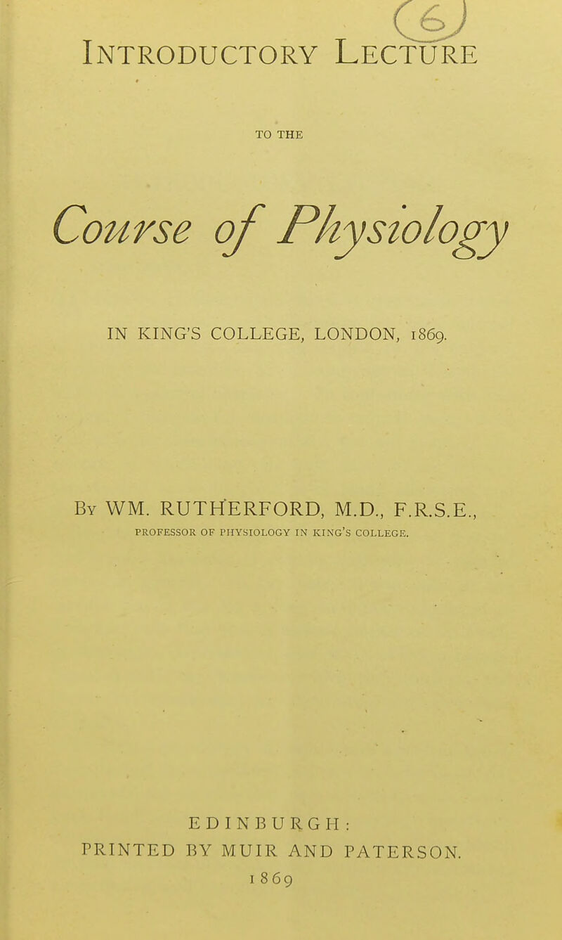 C6j Introductory Lecture TO THE IN KING'S COLLEGE, LONDON, 1869. By WM. RUTHERFORD, M.D., F.R.S.E., PROFESSOR OF PHYSIOLOGY IN KING'S COLLEGE. EDINBURGH: PRINTED BY MUIR AND PATERSON.