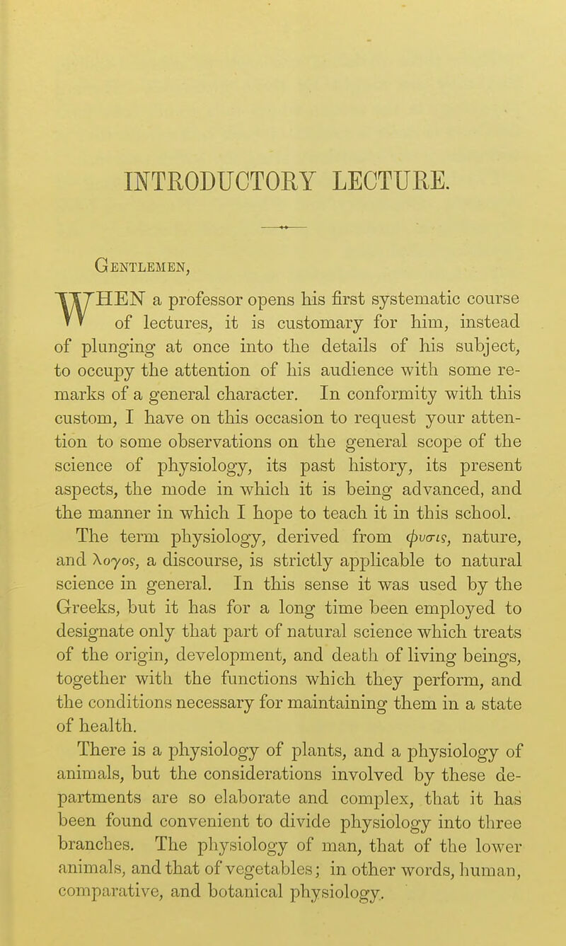 INTRODUCTORY LECTURE. Gentlemen, WHEN a professor opens his first systematic course of lectures, it is customary for him, instead of phmging at once into the details of his subject, to occupy the attention of his audience with some re- marks of a general character. In conformity with this custom, I have on this occasion to request your atten- tion to some observations on the general scope of the science of physiology, its past history, its present aspects, the mode in which it is being advanced, and the manner in which I hope to teach it in this school. The term physiology, derived from (pvan?, nature, and A070?, a discourse, is strictly applicable to natural science in general. In this sense it was used by the Greeks, but it has for a long time been employed to designate only that part of natural science which treats of the origin, development, and death of living beings, together with the functions which they perform, and the conditions necessary for maintaining them in a state of health. There is a physiology of plants, and a physiology of animals, but the considerations involved by these de- partments are so elaborate and complex, that it has been found convenient to divide physiology into three branches. The physiology of man, that of the lower animals, and that of vegetables; in other words, human, comparative, and botanical physiology.