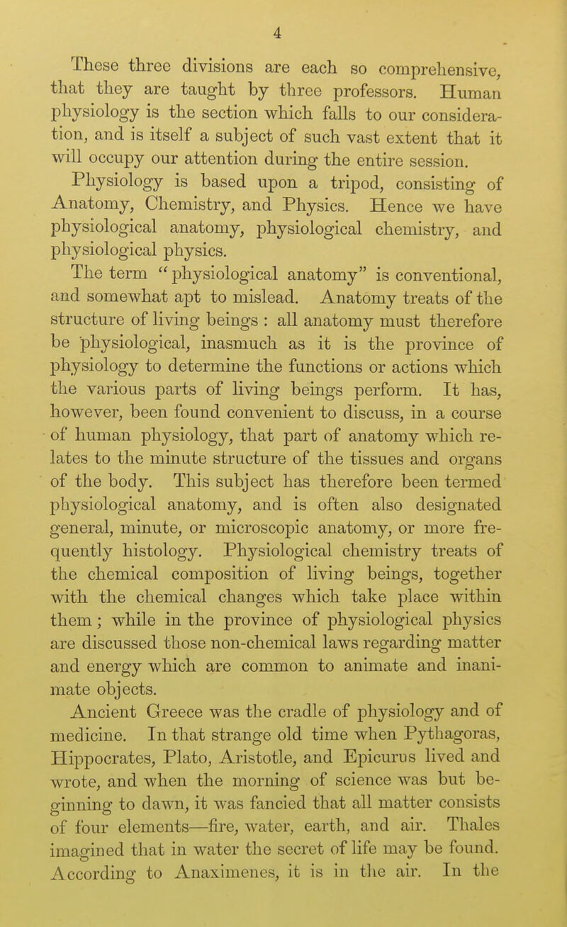 These three divisions are each so comprehensive, that they are taught by three professors. Human physiology is the section which falls to our considera- tion, and is itself a subject of such vast extent that it will occupy our attention during the entire session. Physiology is based upon a tripod, consisting of Anatomy, Chemistry, and Physics. Hence we have physiological anatomy, physiological chemistry, and physiological physics. The term  physiological anatomy is conventional, and somewhat apt to mislead. Anatomy treats of the structure of living beings : all anatomy must therefore be physiological, inasmuch as it is the province of physiology to determine the functions or actions which the various parts of living beings perform. It has, however, been found convenient to discuss, in a course of human physiology, that part of anatomy which re- lates to the minute structure of the tissues and organs of the body. This subject has therefore been termed physiological anatomy, and is often also designated general, minute, or microscopic anatomy, or more fre- quently histology. Physiological chemistry treats of the chemical composition of living beings, together with the chemical changes which take place within them; while in the province of physiological physics are discussed those non-chemical laws regarding matter and energy which are common to animate and inani- mate objects. Ancient Greece was the cradle of physiology and of medicine. In that strange old time when Pythagoras, Hippocrates, Plato, Aristotle, and Epicurus lived and wrote, and when the morning of science was but be- ginning to dawn, it was fancied that all matter consists of four elements—fire, water, earth, and air. Thales imagined that in water the secret of life may be found. According to Anaximenes, it is in the air. In the