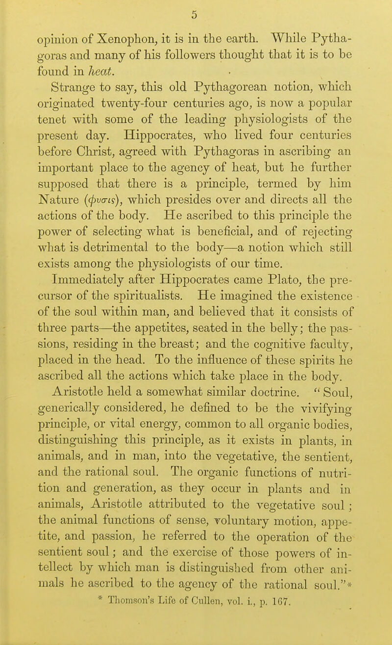 opinion of Xenophon, it is in the earth. While Pytha- goras and many of his followers thought that it is to be found in heat. Strange to say, this old Pythagorean notion, which originated twenty-four centuries ago, is now a popular tenet with some of the leading physiologists of the present day. Hippocrates, who lived four centuries before Christ, agreed with Pythagoras in ascribing an important place to the agency of heat, but he further supjDosed that there is a principle, termed by him Nature {(pvcris), which presides over and directs all the actions of the body. He ascribed to this principle the power of selecting what is beneficial, and of rejecting what is detrimental to the body—a notion which still exists among the physiologists of our time. Immediately after Hippocrates came Plato, the pre- cursor of the spiritualists. He imagined the existence of the soul within man, and believed that it consists of three parts—^the appetites, seated in the belly; the pas- sions, residing in the breast; and the cognitive faculty, placed in the head. To the influence of these spirits he ascribed all the actions which take place in the body. Aristotle held a somewhat similar doctrine.  Soul, generically considered, he defined to be the vivifying principle, or vital energy, common to all organic bodies, distinguishing this principle, as it exists in plants, in animals, and in man, into the vegetative, the sentient, and the rational soul. The organic functions of nutri- tion and generation, as they occur in plants and in animals, Aristotle attributed to the veo-etative soul • the animal functions of sense, voluntary motion, appe- tite, and passion, he referred to the operation of the sentient soul; and the exercise of those powers of in- tellect by which man is distinguished from other ani- mals he ascribed to the agency of the rational soul.* * Thomson's Life of CuUen, vol. i., p. 1G7.
