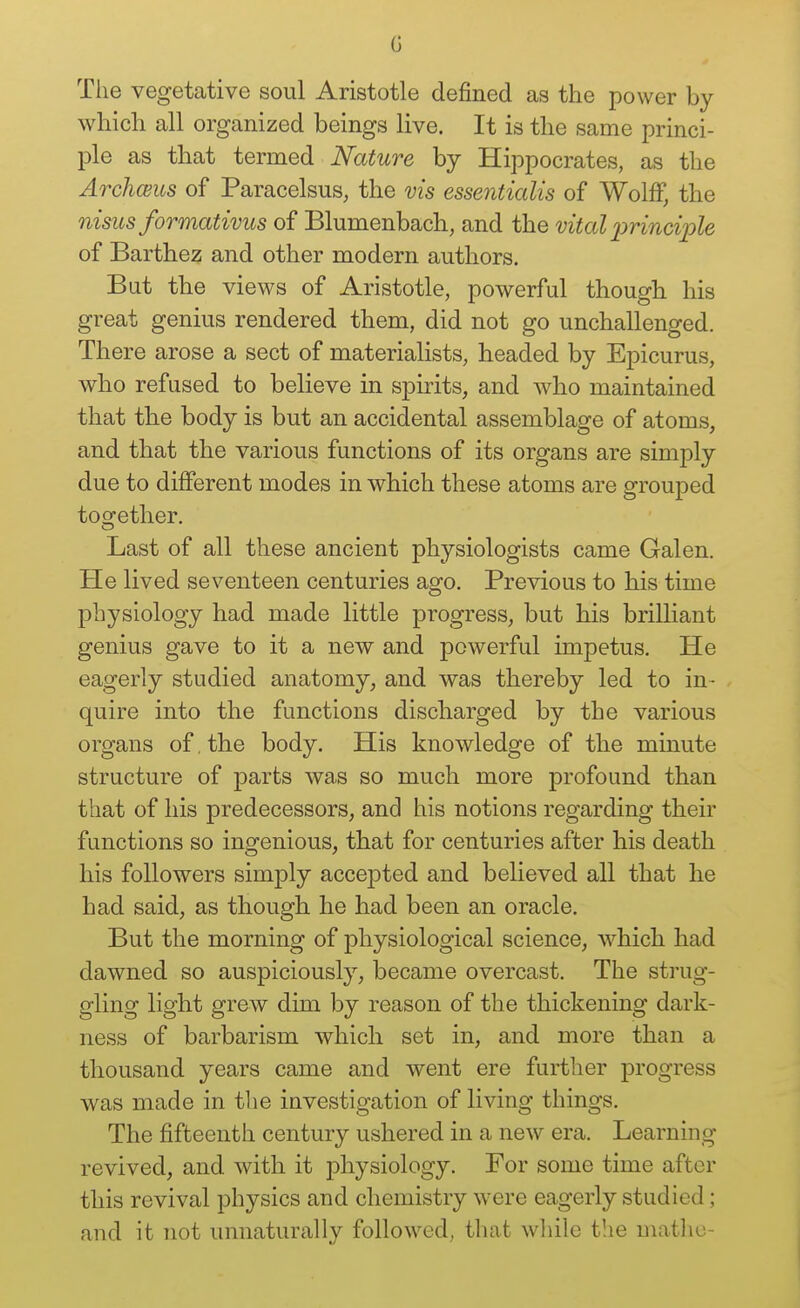 G The vegetative soul Aristotle defined as the power by which all organized beings live. It is the same princi- ple as that termed Nature by Hippocrates, as the Arcliceus of Paracelsus, the vis essentialis of Wolff, the nisus formativus of Blumenbach, and the vital 2)rinciple of Barthez and other modern authors. But the views of Aristotle, powerful though his great genius rendered them, did not go unchallenged. There arose a sect of materialists, headed by Epicurus, who refused to believe in spirits, and who maintained that the body is but an accidental assemblage of atoms, and that the various functions of its organs are simply due to different modes in which these atoms are grouped together. Last of all these ancient physiologists came Galen. He lived seventeen centuries ago. Previous to his time physiology had made little progress, but his brilliant genius gave to it a new and powerful impetus. He eagerly studied anatomy, and was thereby led to in- quire into the functions discharged by the various organs of. the body. His knowledge of the minute structure of parts was so much more profound than that of his predecessors, and his notions regarding their functions so ingenious, that for centuries after his death his followers simply accepted and believed all that he had said, as though he had been an oracle. But the morning of physiological science, which had dawned so auspiciously, became overcast. The strug- gling light grew dim by reason of the thickening dark- ness of barbarism which set in, and more than a thousand years came and went ere further progress was made in the investigation of living things. The fifteenth century ushered in a new era. Learning revived, and with it physiology. For some time after this revival physics and chemistry were eagerly studied; and it not unnaturally followed, that wliile the matlic-