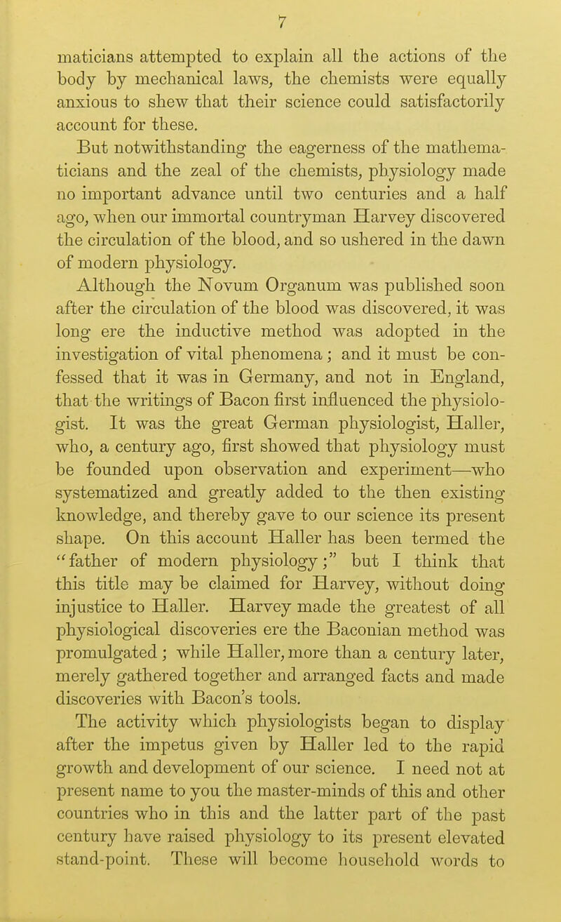 maticians attempted to explain all the actions of the body by mechanical laws, the chemists were equally anxious to shew that their science could satisfactorily account for these. But notwithstanding the eagerness of the mathema- ticians and the zeal of the chemists, physiology made no important advance until two centuries and a half ago, when our immortal countryman Harvey discovered the circulation of the blood, and so ushered in the dawn of modern physiology. Although the Novum Organum was published soon after the circulation of the blood was discovered, it was long ere the inductive method was adopted in the investigation of vital phenomena; and it must be con- fessed that it was in Germany, and not in England, that the writings of Bacon first influenced the physiolo- gist. It was the great German physiologist, Haller, who, a century ago, first showed that physiology must be founded upon observation and experiment—who systematized and greatly added to the then existing knowledge, and thereby gave to our science its present shape. On this account Haller has been termed the ''father of modern physiology; but I think that this title may be claimed for Harvey, without doing injustice to Haller, Harvey made the greatest of all physiological discoveries ere the Baconian method was promulgated; while Haller, more than a century later, merely gathered together and arranged facts and made discoveries with Bacon's tools. The activity which physiologists began to display after the impetus given by Haller led to the rapid growth and development of our science. I need not at present name to you the master-minds of this and other countries who in this and the latter part of the past century have raised physiology to its present elevated stand-point. These will become household words to