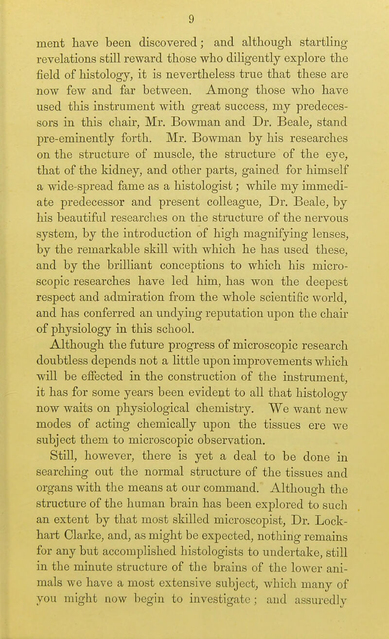 ment have been discovered; and although startling- revelations still reward those who diligently explore the field of histology, it is nevertheless true that these are now few and far between. Among those who have used this instrument with great success, my predeces- sors in this chair, Mr. Bowman and Dr. Beale, stand pre-eminently forth. Mr. Bowman by his researches on the structure of muscle, the structure of the eye, that of the kidney, and other parts, gained for himself a wide-spread fame as a histologist; while my immedi- ate predecessor and present colleague. Dr. Beale, by his beautiful researches on the structure of the nervous system, by the introduction of high magnifying lenses, by the remarkable skill with which he has used these, and by the brilliant conceptions to which his micro- scopic researches have led him, has won the deepest respect and admiration from the whole scientific world, and has conferred an undying reputation upon the chair of physiology in this school. Although the future progress of microscopic research doubtless depends not a Httle upon improvements which will be effected in the construction of the instrument, it has for some years been evident to all that histology now waits on physiological chemistry. We want new modes of acting chemically upon the tissues ere we subject them to microscopic observation. Still, however, there is yet a deal to be done in searching out the normal structure of the tissues and organs with the means at our command. Although the structure of the human brain has been explored to such an extent by that most skilled microscopist, Dr. Lock- hart Clarke, and, as might be expected, nothing remains for any but accomplished histologists to undertake, still in the minute structure of the brains of the lower ani- mals we have a most extensive subject, which many of you might now begin to investigate ; and assuredly