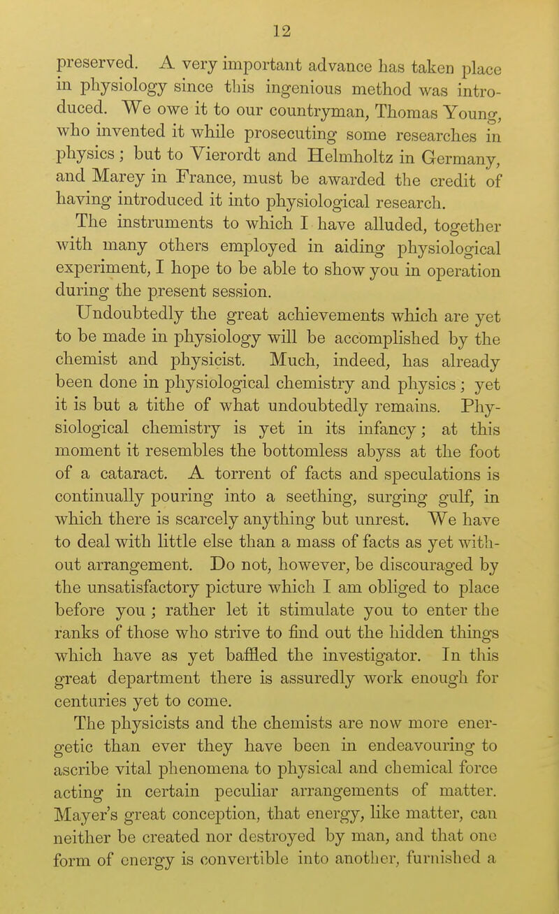 preserved. A very important advance has taken place in physiology since this ingenious method was intro- duced. We owe it to our countryman, Thomas Young, who invented it while prosecuting some researches in physics ; but to Yierordt and Helmholtz in Germany, and Marey in France, must be awarded the credit of having introduced it into physiological research. The instruments to which I have alluded, together with many others employed in aiding physiological experiment, I hope to be able to show you in operation during the present session. Undoubtedly the great achievements which are yet to be made in physiology will be accomplished by the chemist and physicist. Much, indeed, has already been done in physiological chemistry and physics; yet it is but a tithe of what undoubtedly remains. Phy- siological chemistry is yet in its infancy; at this moment it resembles the bottomless abyss at the foot of a cataract. A torrent of facts and speculations is continually pouring into a seething, surging gulf, in which there is scarcely anything but unrest. We have to deal with little else than a mass of facts as yet with- out arrangement. Do not, however, be discouraged by the unsatisfactory picture which I am obliged to place before you ; rather let it stimulate you to enter the ranks of those who strive to find out the hidden things which have as yet baffled the investigator. In this great department there is assuredly work enough for centuries yet to come. The physicists and the chemists are now more ener- getic than ever they have been in endeavouring to ascribe vital phenomena to physical and chemical force acting in certain peculiar arrangements of matter. Mayer's great conception, that energy, like matter, can neither be created nor destroyed by man, and that one form of energy is convertible into another, furnished a