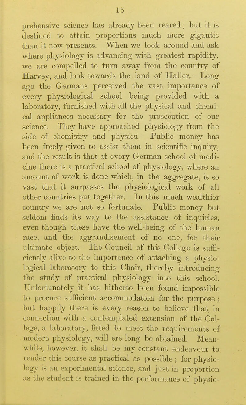 preliensive science has already been reared; but it is destined to attain proportions much more gigantic than it now presents. When we look around and ask where physiology is advancing with greatest rapidity, we are compelled to turn away from the country of Harvey, and look towards the land of Haller. Long ago the Germans perceived the vast importance of every physiological school being provided with a laboratory, furnished with all the physical and chemi- cal appliances necessary for the prosecution of our science. They have aj)proached physiology from the side of chemistry and physics. Public money has been freely given to assist them in scientific inquiry, and the result is that at every German school of medi- cine there is a practical school of physiology, where an amount of work is done which, in the aggregate, is so vast that it surpasses the pliysiological work of all other countries put together. In this much wealthier country we are not so fortunate. Pubhc money but seldom finds its way to the assistance of inquiries, even though these have the well-being of the human race, and the aggrandisement of no one, for their ultimate object. The Council of this College is sufii- ciently alive to the importance of attaching a physio- logical laboratory to this Chair, thereby introducing the study of practical physiology into this school. Unfortunately it has hitherto been found impossible to procure sufficient accommodation for the purpose ; but happily there is every reason to believe that, in connection with a contemplated extension of the Col- lege, a laboratory, fitted to meet the requirements of modern physiology, will ere long be obtained. Mean- while, however, it shall be my constant endeavour to render this course as practical as possible ; for physio- logy is an experimental science, and just in proportion as the student is trained in the performance of physio-