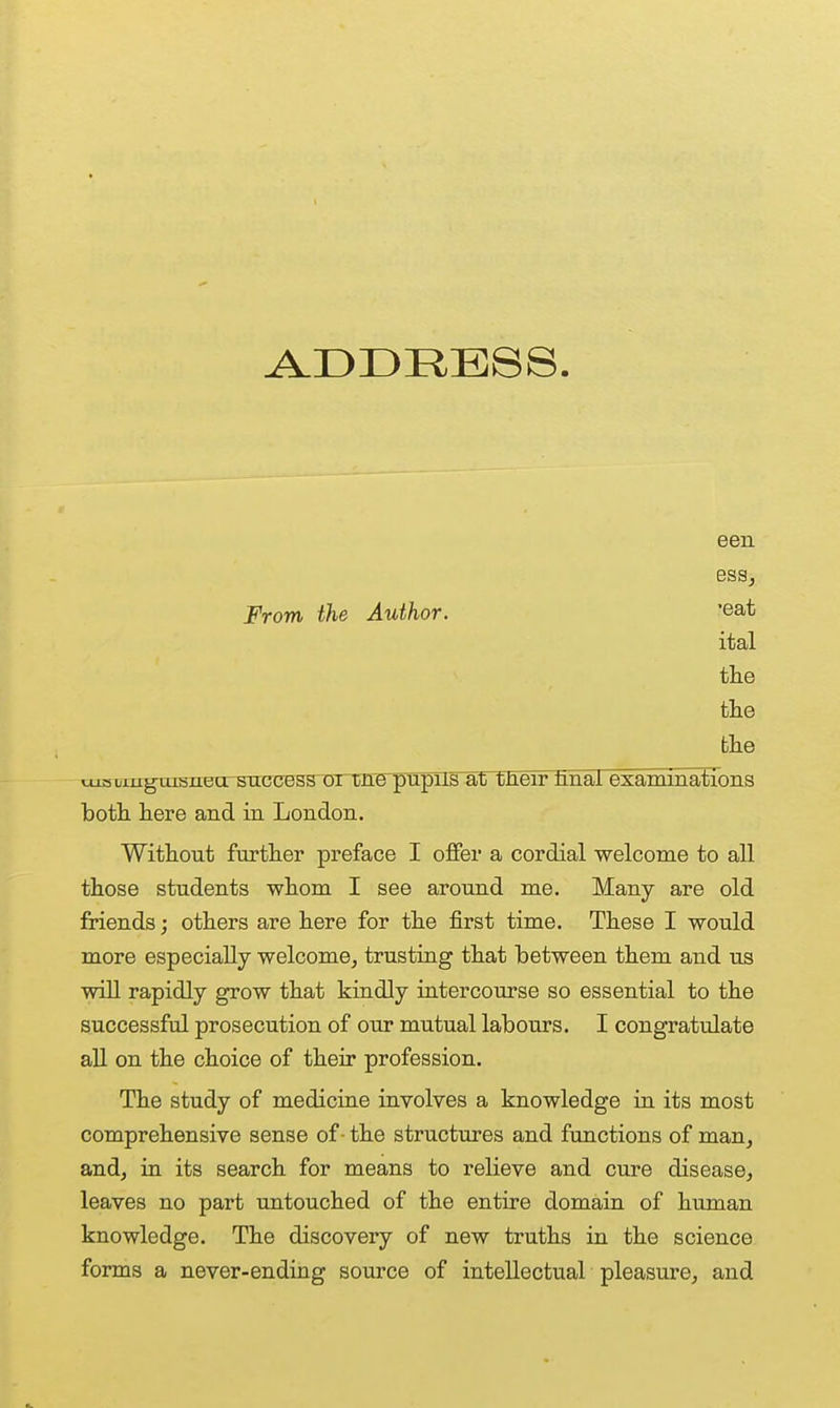 een ess, From the Author. 'eat ital tlie tlie tlie cueLiug^tusnearsuccess oimre^pllFat tJieir tmai examinations both here and in London. Without farther preface I offer a cordial welcome to all those students whom I see around me. Many are old friends; others are here for the first time. These I would more especially welcome, trusting that between them and us wiU rapidly grow that kindly intercourse so essential to the successful prosecution of our mutual labours. I congratulate aU on the choice of their profession. The study of medicine involves a knowledge in its most comprehensive sense of - the structures and functions of man, and, in its search for means to relieve and cure disease, leaves no part untouched of the entire domain of human knowledge. The discovery of new truths in the science forms a never-ending source of intellectual pleasure, and