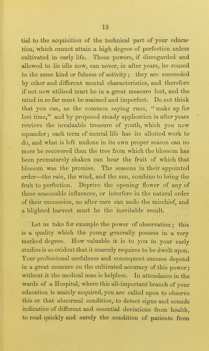 tial to tlie acquisition of tlie teclinical part of your educa* Hon, whicli cannot attain a Mgh degree of perfection unless cultivated in early life. These powers^ if disregarded and allowed to lie idle now, can never, in after years, be roused to tlie same kind or fulness of activity; they are succeeded by other and different mental characteristics, and therefore if not now utiHsed must be in a great measure lost, and the mind in so far must be maimed and imperfect. Do not think that you can, as the common saying runs, make up for lost time,^^ and by proposed steady application in after years retrieve the invaluable treasure of youth, which you now squander; each term of mental life has its allotted work to do, and what is left undone in its own proper season can no more be recovered than the tree from which the blossom has been prematurely shaken can bear the fruit of which that blossom was the promise. The seasons in their appointed order—^the rain, the wind, and the sun, combine to bring the fruit to perfection. Deprive the opening flower of any of these seasonable influences, or interfere in the natural order of their succession, no after care can undo the mischief, and a blighted harvest must be the inevitable result. Let us take for example the power of observation ; this is a quality which the young generally possess in a very marked degree. How valuable it is to you in your early studies is so evident that it scarcely requires to be dwelt upon. Tour professional usefulness and consequent success depend in a great measure on the cultivated accuracy of this power; without it the medical man is helpless. In attendance in the wards of a Hospital, where this all-important branch of your education is mainly acquired, you are called upon to observe this or that abnormal condition, to detect signs and sounds indicative of different and essential deviations from health, to read quickly and surely the condition of patients from