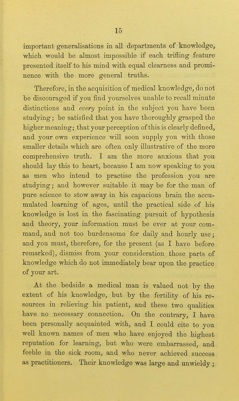 important generalisations in all departments of knowledge, whicli would be almost impossible if eacli trifling featm'e presented itself to his mind with equal clearness and promi- nence with the more general truths. Therefore^ in the acquisition of medical knowledge, do not be discouraged if you find yourselves unable to recall minute distinctions and every point in the subject you have been studying; be satisfied that you have thoroughly grasped the higher meaning; that your perception of this is clearly defined, and your own experience will soon supply you with those smaller details which are often only illustrative of the more comprehensive truth. I am the more anxious that you should lay this to heart, because I am now speaking to you as men who intend to practise the profession you are studying; and however suitable it may be for the man of pure science to stow away in his capacious brain the accu- mulated learning of ages, until the practical side of his knowledge is lost in the fascinating pursuit of hypothesis and theory, your information must be ever at your com- mand, and not too burdensome for daily and houx'ly use; and you must, therefore, for the present (as I have before remarked), dismiss from your consideration those parts of knowledge which do not immediately bear upon the practice of your art. At the bedside a medical man is valued not by the extent of his knowledge, but by the fertility of his re- sources in relieving his patient, and these two qualities have no necessary connection. On the contrary, I have been personally acquainted with, and I could cite to you well known names of men who have enjoyed the highest reputation for learning, but who were embarrassed, and feeble in the sick room, and who never achieved success as practitioners. Their knowledge was large and unwieldy ;