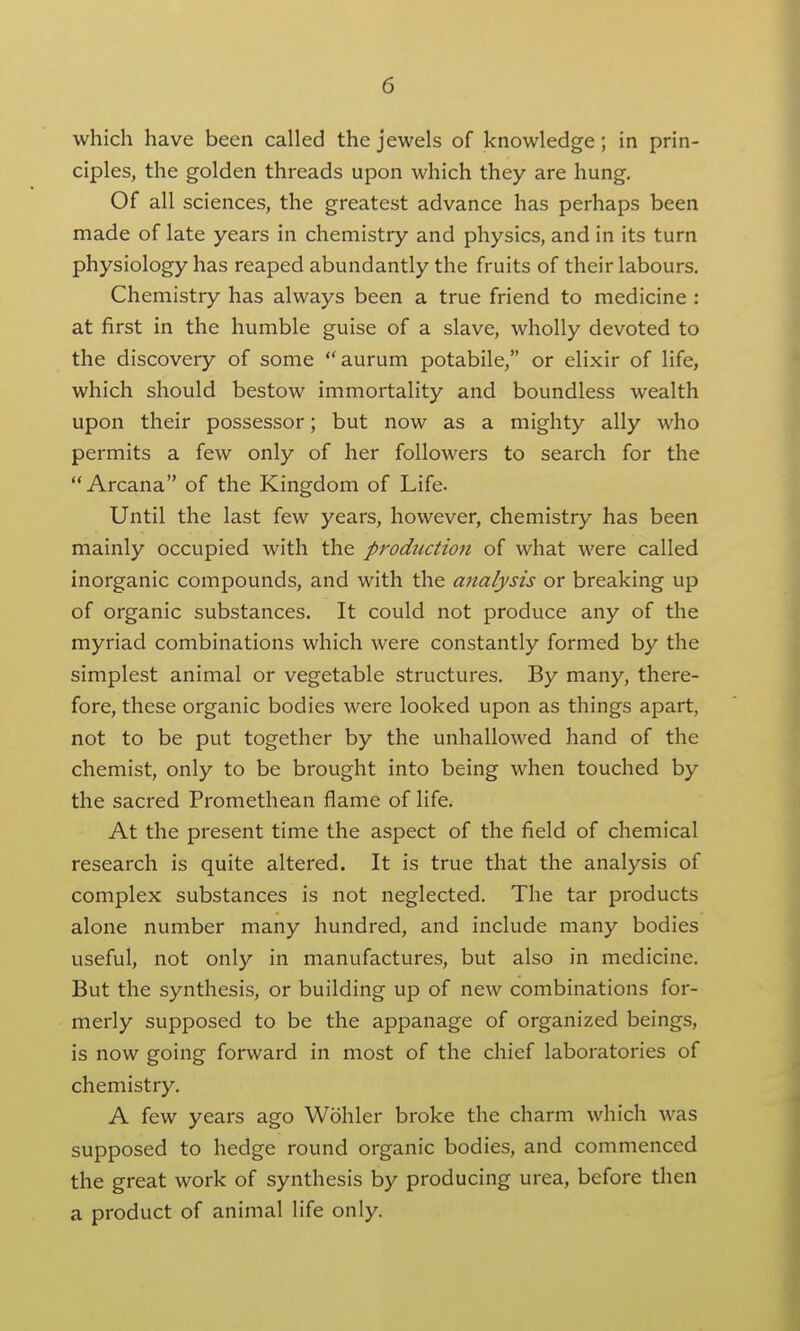 which have been called the jewels of knowledge; in prin- ciples, the golden threads upon which they are hung. Of all sciences, the greatest advance has perhaps been made of late years in chemistry and physics, and in its turn physiology has reaped abundantly the fruits of their labours. Chemistry has always been a true friend to medicine : at first in the humble guise of a slave, wholly devoted to the discovery of some aurum potabile, or elixir of life, which should bestow immortality and boundless wealth upon their possessor; but now as a mighty ally who permits a few only of her followers to search for the Arcana of the Kingdom of Life. Until the last few years, however, chemistry has been mainly occupied with the production of what were called inorganic compounds, and with the analysis or breaking up of organic substances. It could not produce any of the myriad combinations which were constantly formed by the simplest animal or vegetable structures. By many, there- fore, these organic bodies were looked upon as things apart, not to be put together by the unhallowed hand of the chemist, only to be brought into being when touched by the sacred Promethean flame of life. At the present time the aspect of the field of chemical research is quite altered. It is true that the analysis of complex substances is not neglected. The tar products alone number many hundred, and include many bodies useful, not only in manufactures, but also in medicine. But the synthesis, or building up of new combinations for- merly supposed to be the appanage of organized beings, is now going forward in most of the chief laboratories of chemistry. A few years ago Wohler broke the charm which was supposed to hedge round organic bodies, and commenced the great work of synthesis by producing urea, before then a product of animal life only.