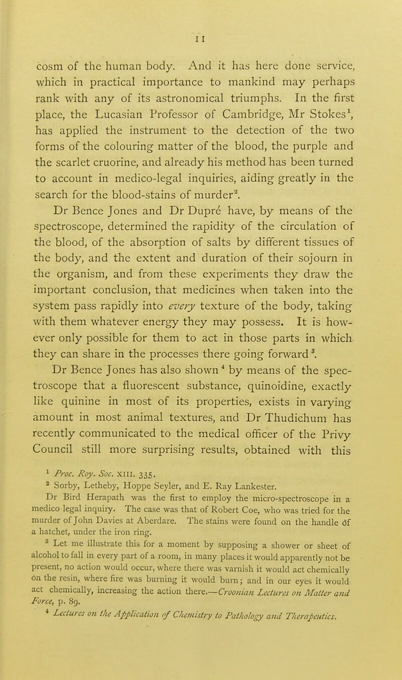 cosm of the human body. And it has here done service, which in practical importance to mankind may perhaps rank with any of its astronomical triumphs. In the first place, the Lucasian Professor of Cambridge, Mr Stokes ^ has applied the instrument to the detection of the two forms of the colouring matter of the blood, the purple and the scarlet cruorine, and already his method has been turned to account in medico-legal inquiries, aiding greatly in the search for the blood-stains of murder^ Dr Bence Jones and Dr Dupre have, by means of the spectroscope, determined the rapidity of the circulation of the blood, of the absorption of salts by different tissues of the body, and the extent and duration of their sojourn in the organism, and from these experiments they draw the important conclusion, that medicines when taken into the system pass rapidly into every texture of the body, taking with them whatever energy they may possess. It is how- ever only possible for them to act in those parts in which they can share in the processes there going forward ^ Dr Bence Jones has also shown ^ by means of the spec- troscope that a fluorescent substance, quinoidine, exactly like quinine in most of its properties, exists in varying amount in most animal textures, and Dr Thudichum has recently communicated to the medical officer of the Privy Council still more surprising results, obtained with this ^ Proc. Roy. Soc. xiii. 335. 2 .Sorby, Letheby, Hoppe Seyler, and E. Ray Lankester. Dr Bird Herapath was the first to employ the micro-spectroscope in a medico legal inquiry. The case was that of Robert Coe, who was tried for the murder of John Davies at Aberdare. The stains were found on the handle (3f a hatchet, under the iron ring. ^ Let me illustrate this for a moment by supposing a shower or sheet of alcohol to fall in every part of a room, in many places it would apparently not be present, no action would occur, where there was varnish it would act chemically on the resin, where fire was burning it would burn; and in our eyes it would act chemically, mcreasing the action i\i^xQ.~Crooniaii Lectures on Matter and Force, p. 89. * Lectures on the Application of Chemistry to Pathology and Therapeutics.