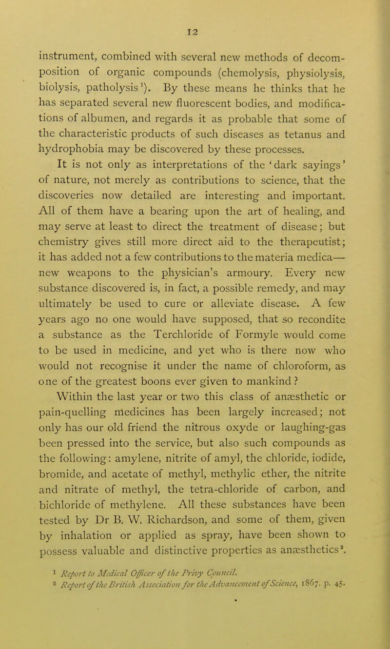 instrument, combined with several new methods of decom- position of organic compounds (chemolysis, physiolysis, biolysis, patholysis By these means he thinks that he has separated several new fluorescent bodies, and modifica- tions of albumen, and regards it as probable that some of the characteristic products of such diseases as tetanus and hydrophobia may be discovered by these processes. It is not only as interpretations of the 'dark sayings' of nature, not merely as contributions to science, that the discoveries now detailed are interesting and important. All of them have a bearing upon the art of healing, and may serve at least to direct the treatment of disease; but chemistry gives still more direct aid to the therapeutist; it has added not a few contributions to the materia medica— new weapons to the physician's armoury. Every new substance discovered is, in fact, a possible remedy, and may ultimately be used to cure or alleviate disease. A few years ago no one would have supposed, that so recondite a substance as the Terchloride of Formyle would come to be used in medicine, and yet who is there now who would not recognise it under the name of chloroform, as one of the greatest boons ever given to mankind Within the last year or two this class of anaesthetic or pain-quelling medicines has been largely increased; not only has our old friend the nitrous oxyde or laughing-gas been pressed into the service, but also such compounds as the following: amylene, nitrite of amyl, the chloride, iodide, bromide, and acetate of methyl, methylic ether, the nitrite and nitrate of methyl, the tetra-chloride of carbon, and bichloride of methylene. All these substances have been tested by Dr B. W. Richardson, and some of them, given by inhalation or applied as spray, have been shown to possess valuable and distinctive properties as anaesthetics'. ^ Report to Medical Officer of the Privy Council. « Report of the British Association for the Advancement of Science, 1867. p. 45.