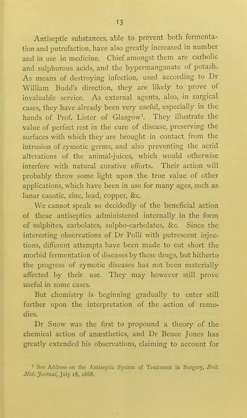 T3 Antiseptic substances, able to prevent both fermenta- tion and putrefaction, have also greatly increased in number and in use in medicine. Chief amongst them are carbolic and sulphurous acids, and the hypermanganate of potash. As means of destroying infection, used according to Dr William Budd's direction, they are likely to prove of invaluable service. As external agents, also, in surgical cases, they have already been very useful, especially in the hands of Prof. Lister of Glasgow'. They illustrate the value of perfect rest in the cure of disease, preserving the surfaces with which they are brought in contact from the intrusion of zymotic germs, and also preventing the acrid alterations of the animal-juices, which would otherwise interfere with natural curative efforts. Their action will probably throw some light upon the true value of other applications, which have been in use for many ages, such as lunar caustic, zinc, lead, copper, &c. We cannot speak so decidedly of the beneficial action of these antiseptics administered internally in the form of sulphites, carbolates, sulpho-carbolates, &c. Since the interesting observations of Dr Polli with putrescent injec- tions, different attempts have been made to cut short the morbid fermentation of diseases by these drugs, but hitherto the progress of zymotic diseases has not been materially affected by their use. They may however still prove useful in some cases. But chemistry is beginning gradually to enter still further upon the interpretation of the action of reme- dies. Dr Snow was the first to propound a theory of the ■ chemical action of anaesthetics, and Dr Bence Jones has greatly extended his observations, claiming to account for ^ See Address on the Antiseptic System of Treatment in Surgery, Brit.