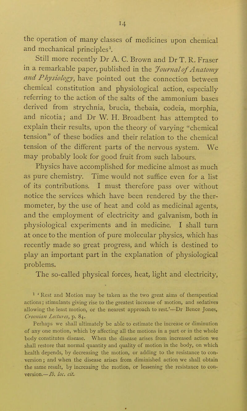 the operation of many classes of medicines upon chemical and mechanical principles^ Still more recently Dr A. C. Brown and Dr T. R. Fraser in a remarkable paper, published in the Journal of Anatomy and Physiology, have pointed out the connection between chemical constitution and physiological action, especially referring to the action of the salts of the ammonium bases derived from strychnia, brucia, thebaia, codeia, morphia, and nicotia; and Dr W. H. Broadbent has attempted to explain their results, upon the theory of varying chemical tension of these bodies and their relation to the chemical tension of the different parts of the nervous system. We may probably look for good fruit from such labours. Physics have accomplished for medicine almost as much as pure chemistry. Time would not suffice even for a list of its contributions. I must therefore pass over without notice the services which have been rendered by the ther- mometer, by the use of heat and cold as medicinal agents, and the employment of electricity and galvanism, both in physiological experiments and in medicine. I shall turn at once to the mention of pure molecular physics, which has recently made so great progress, and which is destined to play an important part in the explanation of physiological problems. The so-called physical forces, heat, light and electricity, ^ ' Rest and Motion may be taken as the two great aims of therapeutical actions; stimulants giving rise to the greatest increase of motion, and sedatives allowing the least motion, or the nearest approach to rest.'—Dr Bence Jones, Croonian Lectures, p. 84. Perhaps we shall ultimately be able to estimate the increase or diminution of any one motion, which by affecting all the motions in a part or ui the whole body constitutes disease. When the disease arises from increased action we shall restore that normal quantity and quality of motion in the body, on which health depends, by decreasing the motion, or adding to the resistance to con- version ; and when the disease arises from diminished action we shall obtain the same result, by increasing the motion, or lessening the resistance to con- version.— lb. loc. cit.