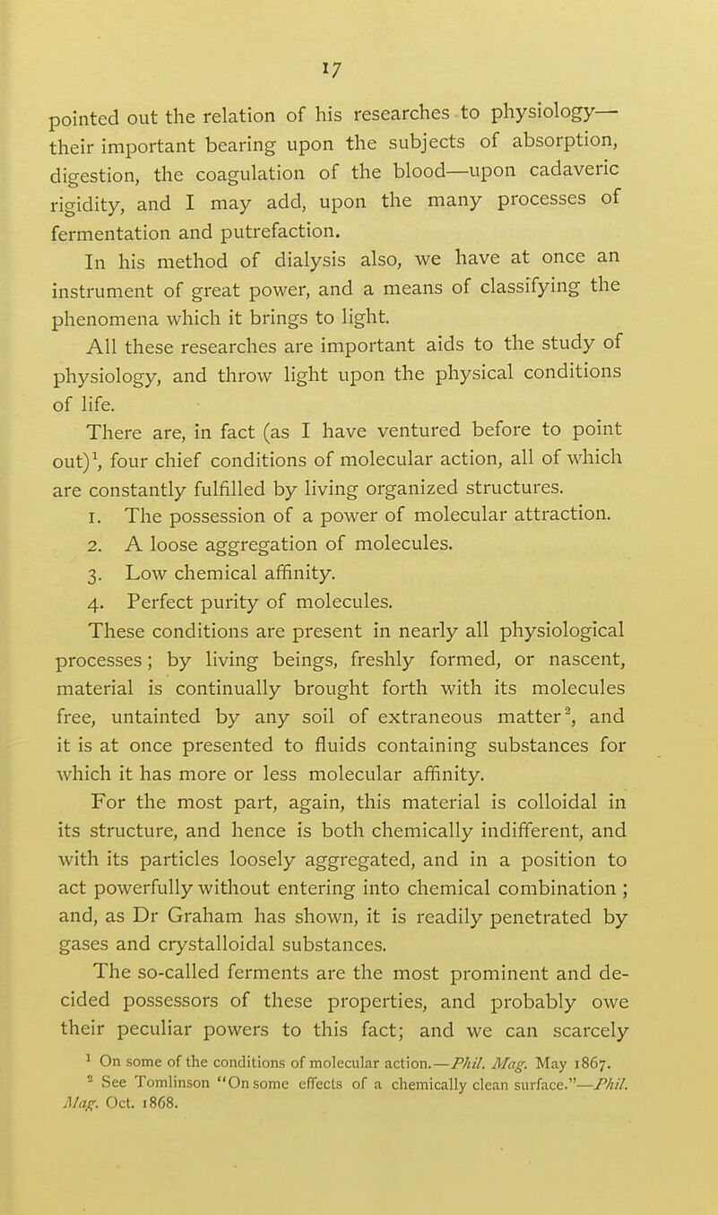 pointed out the relation of his researches to physiology— their important bearing upon the subjects of absorption, digestion, the coagulation of the blood—upon cadaveric rigidity, and I may add, upon the many processes of fermentation and putrefaction. In his method of dialysis also, we have at once an instrument of great power, and a means of classifying the phenomena which it brings to light. All these researches are important aids to the study of physiology, and throw light upon the physical conditions of life. There are, in fact (as I have ventured before to point outy, four chief conditions of molecular action, all of which are constantly fulfilled by living organized structures. 1. The possession of a power of molecular attraction. 2. A loose aggregation of molecules. 3. Low chemical affinity. 4. Perfect purity of molecules. These conditions are present in nearly all physiological processes; by living beings, freshly formed, or nascent, material is continually brought forth with its molecules free, untainted by any soil of extraneous matter^, and it is at once presented to fluids containing substances for which it has more or less molecular affinity. For the most part, again, this material is colloidal in its structure, and hence is both chemically indifferent, and with its particles loosely aggregated, and in a position to act powerfully without entering into chemical combination ; and, as Dr Graham has shown, it is readily penetrated by gases and crystalloidal substances. The so-called ferments are the most prominent and de- cided possessors of these properties, and probably owe their peculiar powers to this fact; and we can scarcely ^ On some of the conditions of molecular action.—PM. Mag: May 1867. ^ vSee Tomlinson Onsome effects of a chemically clean surface.— yl/rt/r. Oct. 1868.