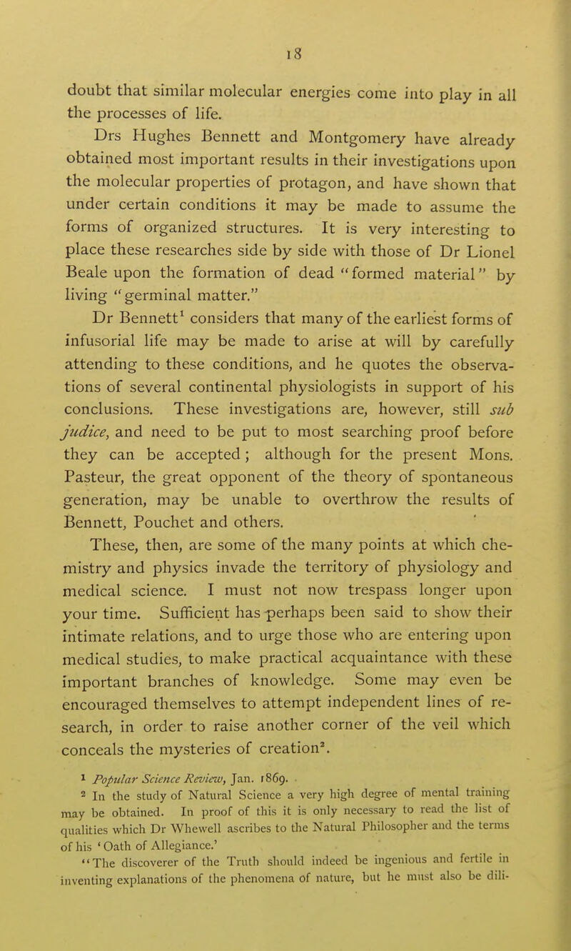 doubt that similar molecular energies come into play in all the processes of life. Drs Hughes Bennett and Montgomery have already obtained most important results in their investigations upon the molecular properties of protagon, and have shown that under certain conditions it may be made to assume the forms of organized structures. It is very interesting to place these researches side by side with those of Dr Lionel Beale upon the formation of dead  formed material by living germinal matter, Dr Bennett^ considers that many of the earliest forms of infusorial life may be made to arise at will by carefully attending to these conditions, and he quotes the observa- tions of several continental physiologists in support of his conclusions. These investigations are, however, still sub judice, and need to be put to most searching proof before they can be accepted; although for the present Mons. Pasteur, the great opponent of the theory of spontaneous generation, may be unable to overthrow the results of Bennett, Pouchet and others. These, then, are some of the many points at which che- mistry and physics invade the territory of physiology and medical science. I must not now trespass longer upon your time. Sufficient has perhaps been said to show their intimate relations, and to urge those who are entering upon medical studies, to make practical acquaintance with these important branches of knowledge. Some may even be encouraged themselves to attempt independent lines of re- search, in order to raise another corner of the veil which conceals the mysteries of creation^ ^ Popular Science Review, 1869. 2 In the study of Natural Science a very high degree of mental training may be obtained. In proof of this it is only necessaiy to read the list of qualities which Dr Whewell ascribes to die Natural Philosopher and Uie terms of his ' Oath of Allegiance.' The discoverer of the Truth should indeed be ingenious and fertile in inventing explanations of the phenomena of nature, but he must also be dili-