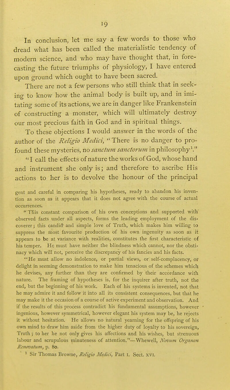 In conclusion, let me say a few words to those who dread what has been called the materialistic tendency of modern science, and who may have thought that, in fore- casting the future triumphs of physiology, I have entered upon ground which ought to have been sacred. There are not a few persons who still think that in seek- ing to know how the animal body is built up, and in imi- tating some of its actions, we are in danger like Frankenstein of constructing a monster, which will ultimately destroy our most precious faith in God and in spiritual things. To these objections I would answer in the words of the author of the Religio Medici,  There is no danger to pro- found these mysteries, no sanctum sanctorum in philosophy\ I call the effects of nature the works of God, whose hand and instrument she only is; and therefore to ascribe His actions to her is to devolve the honour of the principal gent and careful in comparing his hypotheses, ready to abandon his inven- tion as soon as it appears that it does not agree with the course of actual occurrences. This constant comparison of his own conceptions and supported with' observed facts under all aspects, forms the leading employment of the dis- coverer; this candid' and simple love of Truth, which makes him willing to suppress the most favourite production of his own ingenuity as soon as it appears to be at variance with realities, constitutes the first characteristic of his temper. He must have neither the blindness which cannot, nor the obsti- nacy which will not, perceive the discrepancy of his fancies and his facts. He must allow no indolence, or partial views, or self-complacency, or delight in seeming demonstration to make him tenacious of the schemes which he devises, any further than they are confirmed by their accordance with nature. The framing of hypotheses is, for the inquirer after truth, not the end, but the beginning of his work. Each of his systems is invented, not that he may admire it and follow it into all its consistent consequences, but that he may make it the occasion of a course of active experiment and observation. And if the results of this process contradict his fundamental assumptions, however ingenious, however symmetrical, however elegant his system may be, he rejects it without hesitation. He allows no natural yearning for the offspring of his own mind to draw him aside from the higher duty of loyalty to his sovereign, Truth; to her he not only gives his affections and his wishes, but strenuous labour and scrupulous minuteness of attention.—Whewell, Novum Orgaiion Renovatum, p. 80. ^ Sir Thomas Browne, Religio Medici, Part i. Sect. xvi.