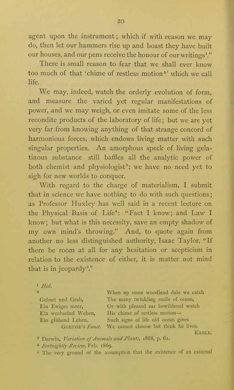 agent upon the instrument; which if with reason we may do, then let our hammers rise up and boast they have built our houses, and our pens receive the honour of our writings\ There is small reason to fear that we shall ever know too much of that 'chime of restless motion*' which we call life. We may, indeed, watch the orderly evolution of form, and measure the varied yet regular manifestations of power, and we may weigh, or even imitate some of the less recondite products of the laboratory of life; but we are yet very far from knowing anything of that strange concord of harmonious forces, which endows living matter with such singular properties. An amorphous speck of living gela- tinous substance still baffles all the analytic power of both chemist and physiologist^: we have no need yet to sigh for new worlds to conquer. With regard to the charge of materialism, I submit that in science we have nothing to do with such questions; as Professor Huxley has well said in a recent lecture on the Physical Basis of Life*: Fact I know; and Law I know; but what is this necessity, save an empty shadow of my own mind's throwing. And, to quote again from another no less distinguished authority, Isaac Taylor, If there be room at all for any hesitation or scepticism in relation to the existence of either, it is matter not mind that is in jeopardy^ 1 Ibid. 2 When up some woodland dale we catch Geburt und Grab, The many twinkling smile of ocean, Ein Ewiges meer, Or with pleased ear bewildered watch Ein wechselud Weben, His chime of restless motion— Eui gliiliend Leben. Such signs of life old ocean gives Goethe's Faiist. We cannot choose but think he lives. Keble. 3 Darwin, Variation of Animals and Plants, i868, p. 6i. * Fortnightly Rcz'inu,Y^. 1869. 5 The very ground of the assumption that the existence of an external