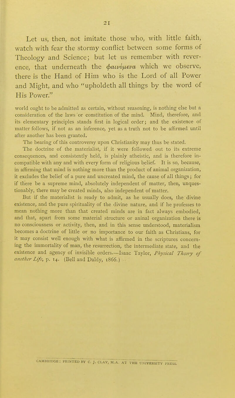 Let us, then, not imitate those who, with httle faith, watch with fear the stormy conflict between some forms of Theology and Science; but let us remember with rever- ence, that underneath the ^aLvofieva which we observe, there is the Hand of Him who is the Lord of all Power and Might, and who upholdeth all things by the word of His Power. world ought to be admitted as certain, without reasoning, is nothing else but a consideration of tlae laws or constitution of the mind. Mind, therefore, and its elementaiy principles stands fii'st in logical order; and the existence of matter follows, if not as an inference, yet as a truth not to be afhnned until after another has been granted. The bearing of this controversy upon Christianity may thus be stated. The doctrine of the materialist, if it were followed out to its extreme consequences, and consistently held, is plainly atheistic, and is therefore in- compatible with any and with every form of religious belief. It is so, because, in affiiTning that mind is nothing more than the product of animal organization, it excludes the belief of a pure and uncreated mmd, the cause of all things; for if there be a supreme mind, absolutely independent of matter, then, unques- tionably, there may be created minds, also independent of matter. But if the materialist is ready to admit, as he usually does, the divine existence, and the pure spirituality of the divine nature, and if he professes to mean nothing more than that created minds are in fact always embodied, and that, apart from some material structure or aninal organization there is no consciousness or activity, then, and in this sense understood, materialism becomes a doctrine of little or no importance to our faith as Christians, for it may consist well enough with what is affirmed in the scriptures concern- ing the immortaUty of man, the resurrection, the intennediate state, and the existence and agency of invisible orders—Isaac Taylor, Physical Theory of another Life, T^. 14. (Bell and Daldy, 1866.) camukidge: printed by c. j. clav, m.a.'at THK VNl^;S^TY^^;5i^