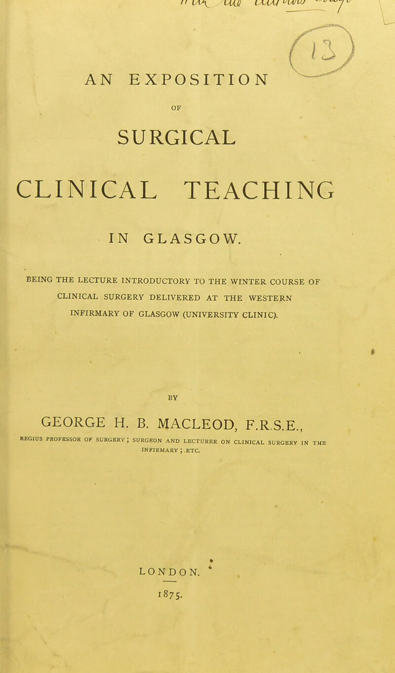 7 AN EXPOSITION OF SURGICAL CLINICAL TEACHING IN GLASGOW. BEING THE LECTURE INTRODUCTORY TO THE WINTER COURSE OF CLINICAL SURGERY DELIVERED AT THE WESTERN INFIRMARY OF GLASGOW (UNIVERSITY CLINIC). BY GEORGE H. B. MACLEOD, F.R.S.E., REGIUS PROFESSOR OF SURGERY ; SURGEON AND LECTURER ON CLINICAL SURGERY IN THE INFIRMARY ; ETC. LONDON. * 1875.